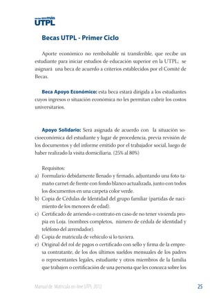 Becas UTPL - Primer Ciclo
Aporte económico no rembolsable ni transferible, que recibe un
estudiante para iniciar estudios de educación superior en la UTPL; se
asignará una beca de acuerdo a criterios establecidos por el Comité de
Becas.
Beca Apoyo Económico: esta beca estará dirigida a los estudiantes
cuyos ingresos o situación económica no les permitan cubrir los costos
universitarios.

Apoyo Solidario: Será asignada de acuerdo con la situación socioeconómica del estudiante y lugar de procedencia, previa revisión de
los documentos y del informe emitido por el trabajador social, luego de
haber realizado la visita domiciliaria. (25% al 80%)

a)

b)
c)

d)
e)

Requisitos:
Formulario debidamente llenado y ﬁrmado, adjuntando una foto tamaño carnet de frente con fondo blanco actualizada, junto con todos
los documentos en una carpeta color verde.
Copia de Cédulas de Identidad del grupo familiar (partidas de nacimiento de los menores de edad).
Certiﬁcado de arriendo o contrato en caso de no tener vivienda propia en Loja. (nombres completos, número de cédula de identidad y
teléfono del arrendador).
Copia de matrícula de vehículo si lo tuviera.
Original del rol de pagos o certiﬁcado con sello y ﬁrma de la empresa contratante, de los dos últimos sueldos mensuales de los padres
o representantes legales, estudiante y otros miembros de la familia
que trabajen o certiﬁcación de una persona que les conozca sobre los

Manual de Matrícula on-line UTPL 2012

25

 