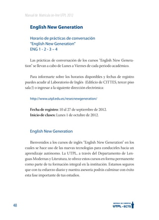 Manual de Matrícula on-line UTPL 2012

English New Generation
Horario de prácticas de conversación
“English New Generation”
ENG 1 - 2 - 3 – 4
Las prácticas de conversación de los cursos “English New Generation” se llevan a cabo de Lunes a Viernes de cada periodo académico.
Para informarte sobre los horarios disponibles y fechas de registro
puedes acudir al Laboratorio de Inglés (Ediﬁcio de CITTES, tercer piso
sala J) o ingresar a la siguiente dirección electrónica:
http://www.utpl.edu.ec/resecnewgeneration/

Fecha de registro: 10 al 27 de septiembre de 2012.
Inicio de clases: Lunes 1 de octubre de 2012.

English New Generation
Bienvenidos a los cursos de inglés “English New Generation” en los
cuales se hace uso de las nuevas tecnologías para conducirles hacia un
aprendizaje autónomo. La UTPL, a través del Departamento de Lenguas Modernas y Literatura, te ofrece estos cursos en forma permanente
como parte de tu formación integral en la institución. Estamos seguros
que con tu esfuerzo diario y nuestra asesoría podrás culminar con éxito
esta fase importante de tus estudios.

48

 