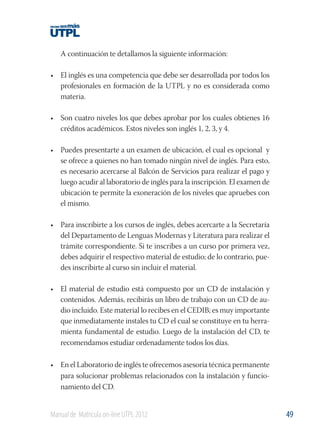 A continuación te detallamos la siguiente información:
• El inglés es una competencia que debe ser desarrollada por todos los
profesionales en formación de la UTPL y no es considerada como
materia.
• Son cuatro niveles los que debes aprobar por los cuales obtienes 16
créditos académicos. Estos niveles son inglés 1, 2, 3, y 4.
• Puedes presentarte a un examen de ubicación, el cual es opcional y
se ofrece a quienes no han tomado ningún nivel de inglés. Para esto,
es necesario acercarse al Balcón de Servicios para realizar el pago y
luego acudir al laboratorio de inglés para la inscripción. El examen de
ubicación te permite la exoneración de los niveles que apruebes con
el mismo.
• Para inscribirte a los cursos de inglés, debes acercarte a la Secretaría
del Departamento de Lenguas Modernas y Literatura para realizar el
trámite correspondiente. Si te inscribes a un curso por primera vez,
debes adquirir el respectivo material de estudio; de lo contrario, puedes inscribirte al curso sin incluir el material.
• El material de estudio está compuesto por un CD de instalación y
contenidos. Además, recibirás un libro de trabajo con un CD de audio incluido. Este material lo recibes en el CEDIB; es muy importante
que inmediatamente instales tu CD el cual se constituye en tu herramienta fundamental de estudio. Luego de la instalación del CD, te
recomendamos estudiar ordenadamente todos los días.
• En el Laboratorio de inglés te ofrecemos asesoría técnica permanente
para solucionar problemas relacionados con la instalación y funcionamiento del CD.

Manual de Matrícula on-line UTPL 2012

49

 