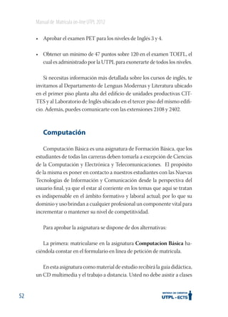 Manual de Matrícula on-line UTPL 2012
• Aprobar el examen PET para los niveles de Inglés 3 y 4.
• Obtener un mínimo de 47 puntos sobre 120 en el examen TOEFL, el
cual es administrado por la UTPL para exonerarte de todos los niveles.
Si necesitas información más detallada sobre los cursos de inglés, te
invitamos al Departamento de Lenguas Modernas y Literatura ubicado
en el primer piso planta alta del ediﬁcio de unidades productivas CITTES y al Laboratorio de Inglés ubicado en el tercer piso del mismo ediﬁcio. Además, puedes comunicarte con las extensiones 2108 y 2402.

Computación
Computación Básica es una asignatura de Formación Básica, que los
estudiantes de todas las carreras deben tomarla a excepción de Ciencias
de la Computación y Electrónica y Telecomunicaciones. El propósito
de la misma es poner en contacto a nuestros estudiantes con las Nuevas
Tecnologías de Información y Comunicación desde la perspectiva del
usuario ﬁnal, ya que el estar al corriente en los temas que aquí se tratan
es indispensable en el ámbito formativo y laboral actual; por lo que su
dominio y uso brindan a cualquier profesional un componente vital para
incrementar o mantener su nivel de competitividad.
Para aprobar la asignatura se dispone de dos alternativas:
La primera: matricularse en la asignatura Computacion Básica haciéndola constar en el formulario en línea de petición de matrícula.
En esta asignatura como material de estudio recibirá la guía didáctica,
un CD multimedia y el trabajo a distancia. Usted no debe asistir a clases

52

 