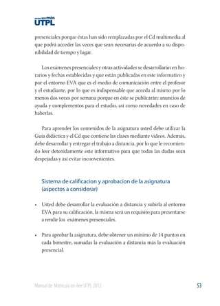 presenciales porque éstas han sido remplazadas por el Cd multimedia al
que podrá acceder las veces que sean necesarias de acuerdo a su disponibilidad de tiempo y lugar.
Los exámenes presenciales y otras actividades se desarrollarán en horarios y fechas establecidas y que están publicadas en este informativo y
por el entorno EVA que es el medio de comunicación entre el profesor
y el estudiante, por lo que es indispensable que acceda al mismo por lo
menos dos veces por semana porque en éste se publicarán: anuncios de
ayuda y complementos para el estudio, así como novedades en caso de
haberlas.
Para aprender los contenidos de la asignatura usted debe utilizar la
Guía didáctica y el Cd que contiene las clases mediante videos. Además,
debe desarrollar y entregar el trabajo a distancia, por lo que le recomiendo leer detenidamente este informativo para que todas las dudas sean
despejadas y así evitar inconvenientes.

Sistema de calificacion y aprobacion de la asignatura
(aspectos a considerar)
• Usted debe desarrollar la evaluación a distancia y subirla al entorno
EVA para su caliﬁcación, la misma será un requisito para presentarse
a rendir los exámenes presenciales.
• Para aprobar la asignatura, debe obtener un mínimo de 14 puntos en
cada bimestre, sumadas la evaluación a distancia más la evaluación
presencial.

Manual de Matrícula on-line UTPL 2012

53

 