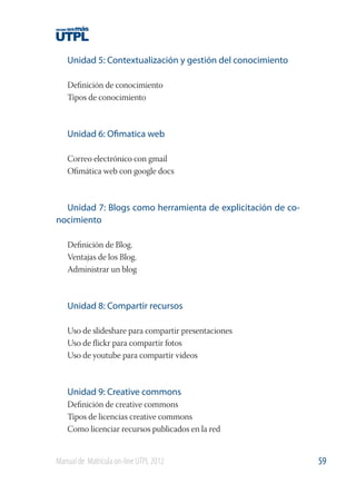 Unidad 5: Contextualización y gestión del conocimiento
Deﬁnición de conocimiento
Tipos de conocimiento

Unidad 6: Ofimatica web
Correo electrónico con gmail
Oﬁmática web con google docs

Unidad 7: Blogs como herramienta de explicitación de conocimiento
Deﬁnición de Blog.
Ventajas de los Blog.
Administrar un blog

Unidad 8: Compartir recursos
Uso de slideshare para compartir presentaciones
Uso de ﬂickr para compartir fotos
Uso de youtube para compartir videos

Unidad 9: Creative commons
Deﬁnición de creative commons
Tipos de licencias creative commons
Como licenciar recursos publicados en la red

Manual de Matrícula on-line UTPL 2012

59

 