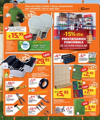 -15%dte.
PRESTATGERIES
FUNCIONALS
de SISTEMA MODULAR
Zakaryae
El Haddad
AKÍ Figueres
Crea una llista d’eines i altres complements
que necessitis i fes-te amb ells!
Pack 2 LED
esfèriques
E27 6 W. Llum freda.
(4.200 K)
420 lúmens.
50.000 hores de
durada. La unitat
surt a €7,98.
Ref. 7709763
€15,95
Caixa plegable
ALEJ 32 l
Ref. 7824622
€4,45
Kit de fixació per a
prestatgeria pesada
part multimaterial
Ref. 7423504
€5,05
multiús
35 cm
25 cm
48cm
gran
versatilitat
Per a llums que requereixin
d’enceses i apagades
continuades i instantànies
€23,95
Fins a un
80%
d’estalvi
elèctric
Cost mitjà
LED
€0,70
a l’any
Halògena
€4,90
a l’any
*Càlcul realitzat per a 1.000 hores d’ús a l’any (2,7 h/dia) i un cost de
0,14 € kW/hora. Font d’informació: Philips.
Alicates universals
180 mm DEXTER
Ref. 7284057
€7,95
Clau ajustable
bimatèria 250 mm
DEXTER
Ref. 7281920
€7,95
Cinta aïllant negra
Dim. 20 x 19 m.
Ref. 9563308
€1,29
Set 5 tornavisos
DEXTER
3 puntes planes i dues
Philips. Ref. 7284015
€12,95
Martell ebenista
20 mm DEXTER
Ref. 7284481
€5,99
Nivell plàstic 3
bombolles 600 mm
Ref. 7131791
€10,25
les eines bàsiques que
necessites a casa teva
Maletí alumini
petit DEXTER
Dim. 36,5 x 22,5 x 25 cm.
Ref. 7358384
ordena les teves
petites eines en els
seus 5 compartiments
€29,95-25%
€39,95
Bossa granel
cargol +
clau + tac
Ref. 7769123
€1,45
Estor enrotllable
STANDARD BAMBÚ
Disponible en natural, xocolata i altres
mides. Ref. 7543513
€5,95
60 cm
180cm
€2,45
Pelut multiusos LIMES
Inclou base antilliscant.
Ref. 7835582
-17%
€7,95
Pelut coco DESIGN
Models assortits. Ref. 7701041
-27%
40 cm
70cm
€3,95
Pelut gespa
MONTANA
Ref. 7835891
-20%
40 cm
60cm
des de
40 cm
60cm
€10,95
€4,95
€2,95
No acumulable a altres promocions/ofertes i serveis.
 
