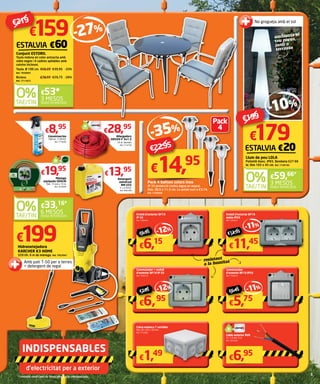 d’electricitat per a exterior
Commutador
d’exterior BF19 IP55
Ref. 7549473
Endoll d’exterior BF19
doble IP55
Ref. 7549447
Caixa estanca 7 sortides
Dim. 83 x 83 x 50 mm.
Ref. 7719583
Commutador + endoll
d’exterior BF19 IP 55
Ref. 7549515
Endoll d’exterior BF19
IP 55
Ref. 7549426
-11%
-11%
-12%
-12%
Cable exterior RVK
3 x 1,5 mm. 5 m.
Ref. 7655584
resistent
a la humitat
€6,95 €12,95
€7,95 €6,45
€199Hidronetejadora
KARCHER K3 HOME
320 l/h. 6 m de mànega. Ref. 7853047
Amb patí T-50 per a terres
+ detergent de regal
6 MESOS
SENSE INTERESSOS
€33,16*
€5,75
€11,45
€1,49
€6,95
€6,15
€6,95
-35%
€22,95
Pack 4 balises solars inox
IP 33 protecció contra aigua en esprai.
Dim. 38,9 x 11,5 cm. La unitat surt a €3,74.
Ref. 7240568
Pack
4
Llevainsectes
500 ml. 17,90 €/l.
Ref. 7774605
€8,95
Mànega
equipada GEOLIA
Dim. 15 mm x 15 m.
Ref. 7676909
€19,95
Detergent
universal
RM-555
5 l. 2,79 €/l.
Ref. 9065398
€13,95
Allargadors
H05VV-F 3x1.5
25 m. Vermell.
Ref. 7714758
€28,95
€14,95
€179
Llum de peu LOLA
Polietilè blanc. IP65. Bombeta E27 60
W. Dim 165 x 45 cm. Ref. 7749195
ESTALVIA €20
-10%
€199
3 MESOS
SENSE INTERESSOS
€59,66*
ambienta el
teu porxo,
jardí o
terrassa
No grogueja amb el sol
€159
Conjunt ESTORIL
Taula rodona en color antracita amb
vidre negre i 4 cadires apilables amb
coixins inclosos.
Taula. Ø 100 cm.	€59,20	€39,95	-33%
Ref. 7836895
Butaca.	 €39,95	€29,75	-26%
Ref. 7711872
ESTALVIA €60
-27%
€219
3 MESOS
SENSE INTERESSOS
€53*
 
