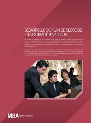 DESARROLLO DE PLAN DE NEGOCIOS
            E INVESTIGACIÓN APLICADA
            La Escuela de Negocios de la Universidad ESAN, busca un desarrollo integral de sus graduandos
            combinando la teoría impartida en los cursos con la práctica. El alumno deberá desarrollar una tesis, la que
            podrá ser un plan de negocios ó una investigación aplicada que represente un aporte al conocimiento de
            problemas organizacionales especíﬁcos y, así mismo, contribuya a la mejora de las prácticas gerenciales
            en el país y la región.

            Si bien es cierto, los temas de tesis podrán surgir de la iniciativa de los participantes, éstos tendrán la
            oportunidad de participar en proyectos de consultoría tanto privados como públicos que son administrados
            por los diferentes institutos de la Universidad ESAN. Se espera que el participante elabore su trabajo de tesis
            en base a la información del proyecto a la que tendrá acceso.
ESAN




16




       TIEMPO COMPLETO
 