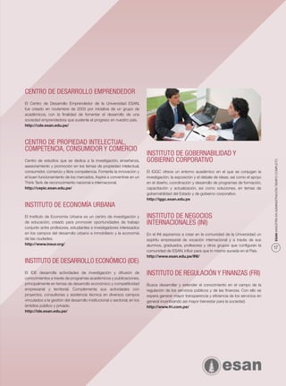 CENTRO DE DESARROLLO EMPRENDEDOR
El Centro de Desarrollo Emprendedor de la Universidad ESAN,
fue creado en noviembre de 2003 por iniciativa de un grupo de
académicos, con la ﬁnalidad de fomentar el desarrollo de una
sociedad emprendedora que sustente el progreso en nuestro país.
http://cde.esan.edu.pe/



CENTRO DE PROPIEDAD INTELECTUAL,
COMPETENCIA, CONSUMIDOR Y COMERCIO
                                                                           INSTITUTO DE GOBERNABILIDAD Y
                                                                           GOBIERNO CORPORATIVO




                                                                                                                                                  ESAN MAESTRÍA EN ADMINISTRACIÓN TIEMPO COMPLETO
Centro de estudios que se dedica a la investigación, enseñanza,
asesoramiento y promoción en los temas de propiedad intelectual,
consumidor, comercio y libre competencia. Fomenta la innovación y          El IGGC ofrece un entorno académico en el que se conjugan la
el buen funcionamiento de los mercados. Aspira a convertirse en un         investigación; la exposición y el debate de ideas; así como el apoyo
Think Tank de reconocimiento nacional e internacional.                     en el diseño, coordinación y desarrollo de programas de formación,
http://cepic.esan.edu.pe/                                                  capacitación y actualización, así como soluciones, en temas de
                                                                           gobernabilidad del Estado y de gobierno corporativo.
                                                                           http://iggc.esan.edu.pe
INSTITUTO DE ECONOMÍA URBANA
El Instituto de Economía Urbana es un centro de investigación y            INSTITUTO DE NEGOCIOS
de educación, creado para promover oportunidades de trabajo                INTERNACIONALES (INI)
conjunto entre profesores, estudiantes e investigadores interesados
en los campos del desarrollo urbano e inmobiliario y la economía           En el INI aspiramos a crear en la comunidad de la Universidad un
de las ciudades.                                                           espíritu empresarial de vocación internacional y a través de sus
http://www.ineur.org/                                                      alumnos, graduados, profesores y otros grupos que conﬁguran la
                                                                                                                                                  17
                                                                           comunidad de ESAN, inﬂuir para que lo mismo suceda en el País.
                                                                           http://www.esan.edu.pe/INI/
INSTITUTO DE DESARROLLO ECONÓMICO (IDE)
El IDE desarrolla actividades de investigación y difusión de               INSTITUTO DE REGULACIÓN Y FINANZAS (FRI)
conocimientos a través de programas académicos y publicaciones,
principalmente en temas de desarrollo económico y competitividad           Busca desarrollar y extender el conocimiento en el campo de la
empresarial y territorial. Complementa sus actividades con                 regulación de los servicios públicos y de las ﬁnanzas. Con ello se
proyectos, consultorías y asistencia técnica en diversos campos            espera generar mayor transparencia y eﬁciencia de los servicios en
vinculados a la gestión del desarrollo institucional o sectorial, en los   general incentivando asi mayor bienestar para la sociedad.
ámbitos público y privado.                                                 http://www.fri.com.pe/
http://ide.esan.edu.pe/
 
