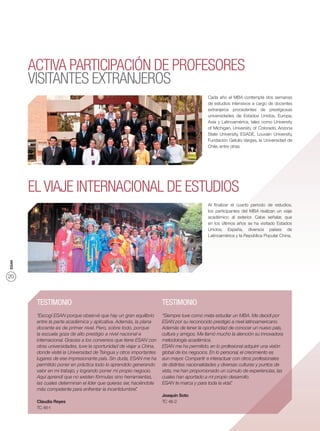 ACTIVA PARTICIPACIÓN DE PROFESORES
       VISITANTES EXTRANJEROS
                                                                                            Cada año el MBA contempla dos semanas
                                                                                            de estudios intensivos a cargo de docentes
                                                                                            extranjeros procedentes de prestigiosas
                                                                                            universidades de Estados Unidos, Europa,
                                                                                            Asia y Latinoamérica, tales como University
                                                                                            of Michigan, University of Colorado, Arizona
                                                                                            State University, ESADE, Louvain University,
                                                                                            Fundación Getulio Vargas, la Universidad de
                                                                                            Chile, entre otras.




       EL VIAJE INTERNACIONAL DE ESTUDIOS
                                                                                            Al ﬁnalizar el cuarto periodo de estudios,
                                                                                            los participantes del MBA realizan un viaje
                                                                                            académico al exterior. Cabe señalar, que
                                                                                            en los últimos años se ha visitado Estados
                                                                                            Unidos, España, diversos países de
                                                                                            Latinoamérica y la República Popular China.
ESAN




20



        TESTIMONIO                                                    TESTIMONIO
        “Escogí ESAN porque observé que hay un gran equilibrio        “Siempre tuve como meta estudiar un MBA. Me decidí por
        entre la parte académica y aplicativa. Además, la plana       ESAN por su reconocido prestigio a nivel latinoamericano.
        docente es de primer nivel. Pero, sobre todo, porque          Además de tener la oportunidad de conocer un nuevo país,
        la escuela goza de alto prestigio a nivel nacional e          cultura y amigos. Me llamó mucho la atención su innovadora
        internacional. Gracias a los convenios que tiene ESAN con     metodología académica.
        otras universidades, tuve la oportunidad de viajar a China,   ESAN me ha permitido, en lo profesional adquirir una visión
        donde visité la Universidad de Tsingua y otros importantes    global de los negocios. En lo personal, el crecimiento es
        lugares de ese impresionante país. Sin duda, ESAN me ha       aún mayor. Compartir e interactuar con otros profesionales
        permitido poner en práctica todo lo aprendido generando       de distintas nacionalidades y diversas culturas y puntos de
        valor en mi trabajo, y logrando poner mi propio negocio.      vista, me han proporcionado un cúmulo de experiencias, las
        Aquí aprendí que no existen fórmulas sino herramientas,       cuales han aportado a mi propio desarrollo.
        las cuales determinan el líder que quieras ser, haciéndote    ESAN te marca y para toda la vida” .
        más competente para enfrentar la incertidumbre”   .
                                                                      Joaquín Soto
        Claudia Reyes                                                 TC 46-2
        TC 46-1
 