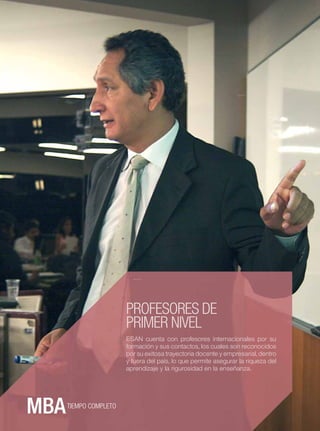ESAN




24




                         PROFESORES DE
                         PRIMER NIVEL
                         ESAN cuenta con profesores internacionales por su
                         formación y sus contactos, los cuales son reconocidos
                         por su exitosa trayectoria docente y empresarial, dentro
                         y fuera del país, lo que permite asegurar la riqueza del
                         aprendizaje y la rigurosidad en la enseñanza.




       TIEMPO COMPLETO
 