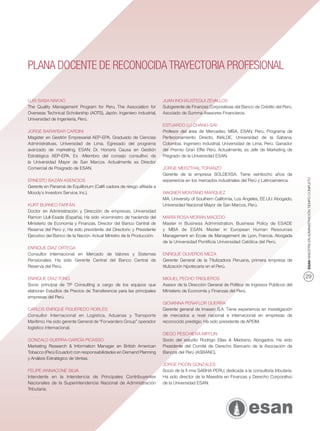 PLANA DOCENTE DE RECONOCIDA TRAYECTORIA PROFESIONAL

LUIS BABA NAKAO                                                       JUAN INCHÁUSTEGUI ZEVALLOS
The Quality Management Program for Peru. The Association for          Subgerente de Finanzas Corporativas del Banco de Crédito del Perú.
Overseas Technical Scholarship (AOTS), Japón. Ingeniero industrial,   Asociado de Summa Asesores Financieros.
Universidad de Ingeniería, Perú.
                                                                      ESTUARDO LU CHANG-SAY
JORGE BARAYBAR CARDINI                                                Profesor del área de Mercadeo. MBA. ESAN, Perú. Programa de
Magíster en Gestión Empresarial AEP-EPA. Graduado de Ciencias         Perfecionamiento Directo, INALDE, Universidad de la Sabana,
Administrativas, Universidad de Lima. Egresado del programa           Colombia. Ingeniero Industrial, Universidad de Lima, Perú. Ganador
avanzado de marketing, ESAN. Dr. Honoris Causa en Gestión             del Premio Gran Efﬁe Perú. Actualmente, es Jefe de Marketing de
Estratégica AEP-EPA. Ex -Miembro del consejo consultivo de            Pregrado de la Universidad ESAN.
la Universidad Mayor de San Marcos. Actualmente es Director
Comercial de Posgrado de ESAN.                                        JORGE MERZTHAL TORANZO
                                                                      Gerente de la empresa SOLDEXSA. Tiene veintiocho años de




                                                                                                                                            ESAN MAESTRÍA EN ADMINISTRACIÓN TIEMPO COMPLETO
ERNESTO BAZÁN ASENCIOS                                                experiencia en los mercados industriales del Perú y Latinoamérica.
Gerente en Panamá de Equilibrium (Caliﬁ cadora de riesgo aﬁliada a
Moody´s Investors Service, Inc.).                                     WAGNER MONTANO MÁRQUEZ
                                                                      MA, University of Southern California, Los Ángeles, EE.UU. Abogado,
KURT BURNEO FARFÁN                                                    Universidad Nacional Mayor de San Marcos, Perú.
Doctor en Administración y Dirección de empresas, Universidad
Ramon Llull-Esade (España). Ha sido viceministro de hacienda del      MARÍA ROSA MORÁN MACEDO
Ministerio de Economía y Finanzas, Director del Banco Central de      Master in Business Administration, Business Policy de ESADE
Reserva del Perú y; Ha sido presidente del Directorio y Presidente    y MBA de ESAN. Master in European Human Resources
Ejecutivo del Banco de la Nación. Actual Ministro de la Producción.   Management en Ecole de Management de Lyon, Francia. Abogada
                                                                      de la Universidad Pontiﬁcia Universidad Católica del Perú.
ENRIQUE DÍAZ ORTEGA
Consultor Internacional en Mercado de Valores y Sistemas              ENRIQUE OLIVEROS MEZA
Pensionales. Ha sido Gerente Central del Banco Central de             Gerente General de la Titulizadora Peruana, primera empresa de
Reserva del Perú.                                                     titulización hipotecaria en el Perú.

ENRIQUE DÍAZ TONG                                                     MIGUEL PECHO TRIGUEROS                                                29
Socio principal de TP Consulting a cargo de los equipos que           Asesor de la Dirección General de Política de Ingresos Públicos del
elaboran Estudios de Precios de Transferencia para las principales    Ministerio de Economía y Finanzas del Perú.
empresas del Perú.
                                                                      GIOVANNA PEÑAFLOR GUERRA
CARLOS ENRIQUE FIGUEREDO ROBLES                                       Gerente general de Imasen S.A. Tiene experiencia en investigación
Consultor Internacional en Logística, Aduanas y Transporte            de mercados a nivel nacional e internacional en empresas de
Marítimo. Ha sido gerente General de “Forwarders Group” operador      reconocido prestigio. Ha sido presidente de APEIM.
logístico internacional.
                                                                      DIEGO PESCHIERA MIFFLIN
GONZALO GUERRA-GARCÍA PICASSO                                         Socio del estudio Rodrigo Elías & Medrano, Abogados. Ha sido
Marketing Research & Information Manager en British American          Presidente del Comité de Derecho Bancario de la Asociación de
Tobacco (Perú Ecuador) con responsabilidades en Demand Planning       Bancos del Perú (ASBANC).
y Análisis Estratégico de Ventas.
                                                                      JORGE PICÓN GONZALES
FELIPE IANNACONE SILVA                                                Socio de la ﬁ rma SABHA PERU, dedicada a la consultoría tributaria.
Intendente en la Intendencia de Principales Contribuyentes            Ha sido director de la Maestría en Finanzas y Derecho Corporativo
Nacionales de la Superintendencia Nacional de Administración          de la Universidad ESAN.
Tributaria.
 