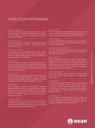 PLANA DOCENTE INTERNACIONAL

MANUEL ALFARO FAUS                                                     ETIENNE CRACCO
Estudios doctorales Universidad de Zaragoza, España. Licenciado        PhD en Marketing, Universidad de Michigan. MBA, Universidad Mc
en ﬁlosofía y letras, Universidad Autónoma de Madrid. Es actualmente   Gill - Canadá. Ingeniero Comercial, Universidad Católica de Louvain
profesor asociado y director del Departamento de Marketing             - Bélgica. Consultor de proyectos para CCI, ONUDI, BIT, BID.
Management de ESADE.
                                                                       PATRICIA DEBELJUH
IBERE ARCO E FLEXA                                                     Doctora en Filosofía por la Universidad de Navarra, España.
PhD en Administración de Empresas, Universidad Getulio Vargas          Profesora Titular Ordinaria de Ética y Responsabilidad Empresarial
Brasil. MBA, Stern School of Business - Universidad de New York.       en UADE y EDDE, Argentina.
Consultor internacional.
                                                                       FRANCISCO DELGADO QUIÑONES
PERE BATALLÉ DESCALS                                                   PhD en Finanzas, Wharton, Universidad de Pennsylvania. Se
PhD Ingeniero Industrial, ESADE Business School, España.               desempeña como banquero privado y es miembro de la Asociación




                                                                                                                                              ESAN MAESTRÍA EN ADMINISTRACIÓN TIEMPO COMPLETO
Licenciado Ingeniero Industrial, ETSIIB - Universitat Politécnica de   Americana de Finanzas (AFA).
Catalunya. Profesor Ordinario del Departamento de Dirección de
Operaciones e Innovación de ESADE.                                     ROLAND FREEZE
                                                                       PhD en Information Systems, Arizona State University, MBA en
JOHN BRANCH                                                            Management Information Systems, University of Missouri, EE.UU.
PhD en Marketing, Universidad de Cambridge, Inglaterra; MBA,           Trabajó por más de veinte años en la industria automotriz en
Universidad de Nuevo Brunswick, Canadá; y Master en Educación,         Estados Unidos. Fue responsable de numerosas startup operations
Universidad de Washington, Estados Unidos. Se desempeñó como           en Diamond Star Motors y Ford Motor Company. Es actualmente
Director de Extensión Educativa y actualmente es profesor del MBA      profesor de Emporia State University, EE.UU..
de la Universidad de Michigan.
                                                                       JOSEP Mª GALÍ I IZARD
XAVIER BRUSSET                                                         PhD en Administración, Hautes Etudes Commerciales (HEC),
PhD, ESSCA School of Management, Francia. PhD en Management            Francia. MBA, ESADE, España. Licenciado en Administración,
Science in Progress y Master en Research in Logistics, Universidad     ESADE, España.
Católica de Louvain, Bélgica. Profesor de Logística y Supply Chain
Management de ESSCA - Escuela de Management, Francia.                  LUIS DE GÁRATE
                                                                       PhD en Finanzas y Master en Management, A.B. Freeman School            31
JULIO CERVIÑO                                                          of Business, Universidad de Tulane, Estados Unidos. Maestro
PhD en Ciencias Económicas y Empresariales, Universidad                en Finanzas, EGADE, México. Actualmente dirige los esfuerzos
Autónoma de Madrid. Master en International Business, Washington       de investigación y desarrollo de Extensible Business Reporting
University, St. Louis, EE.UU. MBA, Universidad Autónoma de Madrid.     Langauge (XBRL) para México. Director de los Posgrados en
Profesor Titular de Marketing de la Universidad Carlos III de Madrid   Finanzas de EGADE.
(UC3M) y Co-director del Master en Dirección Internacional de
Empresas de la UC3M.                                                   URBI GARAY LLUCH
                                                                       PhD en Finanzas, Universidad Massachussets, Amherst. MA
TEODORO CORDÓN                                                         Economía Internacional, Universidad de Yale. Investigador del Centro
Licenciado en Ciencias Económicas, Universidad Complutense             de Finanzas del IESA y miembro de la American Finance Association
de Madrid, España. Inspector coordinador en el Consejo para la         y Business Association for Latin American Studies.
Defensa del Contribuyente. Forma parte de la Junta de Gobierno del
Colegio de Economistas de Madrid desde 1994.
 