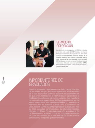 SERVICIO DE
                                         COLOCACIÓN
                                         La relación de los participantes con ESAN no ﬁnaliza
                                         al concluir la formación del MBA sino que continúa a
                                         través de los servicios de colocación. Los graduados
                                         cuentan con este beneﬁcio desde el término de la
                                         maestría hasta que ellos mismos consideran que su
                                         meta profesional ha sido alcanzada. La Universidad
                                         ESAN trabaja en conjunto con las principales empresas
                                         reclutadoras del país, tales como, Deloitte, KPMG,
                                         Pricewaterhouse Coopers, Laborum.com, Southmark,
                                         y Adecco, entre otras.
ESAN




34     IMPORTANTE RED DE
       GRADUADOS
       Nuestros graduados desempeñan, con éxito, cargos directivos
       de alto nivel e inﬂuyen de manera signiﬁcativa en el desarrollo
       de la vida económica, política y social de las sociedades en
       las que sirven. Participar en el MBA de ESAN supone tener la
       posibilidad de pertenecer a la red de contactos más importante
       del país conformada por más de 4500 profesionales que hoy día
       lideran las empresas más importantes del Perú y Latinoamérica.
       Asimismo, los ex alumnos cuentan con la Asociación de
       Graduados de ESAN, AGESAN, organización que agrupa a más
       de 4500 asociados, pertenecientes a las diferentes maestrías
       ofrecidas por ESAN. Por otro lado, cada año se celebre el Día
       del Reencuentro, actividad donde se congregan graduados
       de todas las maestrías, en el cual disfrutan de un almuerzo de
       camaradería y comparten gratos momentos.
 
