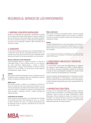 RECURSOS AL SERVICIO DE LOS PARTICIPANTES


                                                                                Video conferencia*
       1. MATERIAL EDUCATIVO DIGITALIZADO                                       Este servicio permitirá al participante realizar reuniones grupales
       Siempre a la vanguardia de la tecnología y demostrando su interés
                                                                                y consultas con entidades externas (Lima, provincias y el exterior).
       por el cuidado del ambiente, ESAN apunta a mejorar la calidad de
                                                                                En casos de excepción, también se podrá usar este medio para su
       vida de las personas, promoviendo hábitos que protejan al planeta.
                                                                                sustentación de tesis.
       Por ello, ha iniciado la entrega de material educativo digitalizado a
       los alumnos de las diferentes maestrías y MBA, reduciendo así la
                                                                                Esanet
       impresión de papel.
                                                                                A solicitud del participante y sin costo mensual alguno, se le brinda una
                                                                                segunda dirección de correo electrónico (@esan.org.pe) y acceso a
                                                                                Internet. Este servicio es permanente, solo con la culminación exitosa
       2. ESAN/DATA                                                             de los estudios.
       El centro de tecnología de información de la Universidad ESAN pone
       a disposición de los alumnos, tecnología educativa de punta y un
                                                                                (*) El uso de este servicio esta sujeto a las facilidades técnicas y deberá restringirse
       conjunto de servicios que les permite el acceso a diferentes fuentes     a ﬁnes académicos y/o de investigación. Para actividades extra-curriculares puede
       tanto para la creación como para la asimilación de conocimientos.        implicar un costo adicional.


       Acceso a Internet y correo electrónico
       Cada participante recibe un código de acceso a la red de la              3. ESAN/CENDOC BIBLIOTECA Y CENTRO DE
       Universidad ESAN, el cual le permite contar con una dirección            INFORMACIÓN
       de correo electrónico (@esan.edu.pe) y acceso a Internet.                El reconocimiento internacional del ESAN/Cendoc es ratiﬁcado
       Adicionalmente, a solicitud del participante, se ofrece el servicio      por organismos internacionales como CEPAL, CLADEA, EBSCO y
       remoto a la red de ESAN y a los recursos de ésta desde la                otros. Mantiene colecciones actualizadas y registra sus contenidos
       comodidad de su hogar u oﬁcina.                                          en bases de datos automatizadas, accesibles vía conexión remota
                                                                                puesta a disposición del participante por la universidad.
       Intranet
ESAN




       Esta solución brindará al participante el acceso a diferentes recursos   Durante el programa el participante tendrá a su disposición, la mejor
       académicos sobre su programa, tales como, caliﬁcaciones, casos de        biblioteca especializada en administración y economía, textual y
36     estudio, cronograma de eventos, entre otros.                             virtual, y los servicios de información del centro. Al inicio del programa,
                                                                                el centro capacita al participante para el mejor aprovechamiento de
       ESAN virtual                                                             sus recursos.
       Este sistema permite, a través de un navegador de Internet, el
       acceso a canales de chat y foros creados por el profesor o por los
       mismos participantes, para debatir sobre distintos temas y expresar
       opiniones. Asimismo, mediante este sistema el participante podrá         4. INFRAESTRUCTURA FÍSICA
       rendir controles o exámenes “on-line” y realizar consultas del           El campus de la Universidad ESAN, ofrece ambientes modernos,
       material educativo.                                                      propicios para la concentración y comodidad que exige la actividad
                                                                                académica. Todas las áreas de trabajo, ESAN/Cendoc, ESAN/
       Laboratorios de cómputo                                                  Data, aulas y oﬁcinas, disponen de puntos de conexión con la red
       Estos ambientes están equipados con computadoras multimedia              de ESAN y con Internet. Asimismo, cuenta con un auditorio, aulas
       de tecnología avanzada, interconectadas en red y con acceso              equipadas con tecnología de punta y una playa de estacionamiento
       a Internet. Cuentan, así mismo, con software especializado para          gratuita para bienestar de nuestros alumnos.
       las diferentes áreas de negocios, atendiendo las 24 horas del
       día, 350 días al año.




                            TIEMPO COMPLETO
 