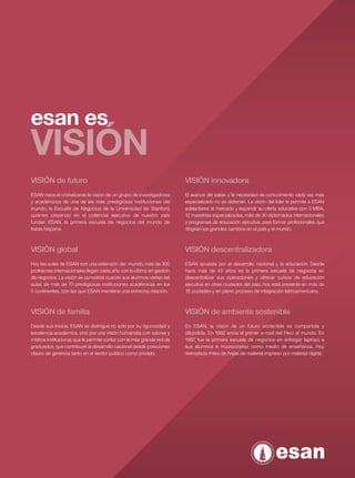 esan es
VISIÓN
VISIÓN de futuro                                                        VISIÓN innovadora
ESAN nace al cristalizarse la visión de un grupo de investigadores      El avance del saber y la necesidad de conocimiento cada vez más




                                                                                                                                              ESAN MAESTRÍA EN ADMINISTRACIÓN TIEMPO COMPLETO
y académicos de una de las más prestigiosas instituciones del           especializado no se detienen. La visión del líder le permite a ESAN
mundo, la Escuela de Negocios de la Universidad de Stanford,            adelantarse al mercado y expandir su oferta educativa con 3 MBA,
quienes creyendo en el potencial ejecutivo de nuestro país              12 maestrías especializadas, más de 30 diplomados internacionales
fundan ESAN, la primera escuela de negocios del mundo de                y programas de educación ejecutiva, para formar profesionales que
habla hispana.                                                          dirigirán los grandes cambios en el país y el mundo.



VISIÓN global                                                           VISIÓN descentralizadora
Hoy las aulas de ESAN son una extensión del mundo, más de 300           ESAN apuesta por el desarrollo nacional y la educación. Desde
profesores internacionales llegan cada año con lo último en gestión     hace más de 45 años es la primera escuela de negocios en
de negocios. La visión se consolida cuando sus alumnos visitan las      descentralizar sus operaciones y ofrecer cursos de educación
aulas de más de 70 prestigiosas instituciones académicas en los         ejecutiva en otras ciudades del país, hoy está presente en más de
5 continentes, con las que ESAN mantiene una estrecha relación.         18 ciudades y en pleno proceso de integración latinoamericana.


                                                                                                                                              39
VISIÓN de familia                                                       VISIÓN de ambiente sostenible
Desde sus inicios, ESAN se distingue no sólo por su rigurosidad y       En ESAN, la visión de un futuro sostenible es compartida y
excelencia académica, sino por una visión humanista con valores y       difundida. En 1992 envía el primer e-mail del Perú al mundo. En
mística institucional, que le permite contar con la más grande red de   1997 fue la primera escuela de negocios en entregar laptops a
                                                                            ,
graduados, que contribuye al desarrollo nacional desde posiciones       sus alumnos e incorporarlas como medio de enseñanza. Hoy
claves de gerencia tanto en el sector público como privado.             reemplaza miles de hojas de material impreso por material digital.
 