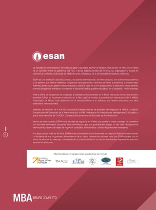 La Escuela de Administración de Negocios para Graduados, ESAN, fue fundada el 25 de julio de 1963, en el marco
       de un convenio entre los gobiernos del Perú y de los Estados Unidos de América. Su organización y puesta en
       marcha fue conﬁada a la Escuela de Negocios para Graduados de la Universidad de Stanford, California.

       ESAN es una institución peruana, privada, de alcance internacional y sin ﬁnes de lucro, con autonomía académica
       y de gestión, que ofrece maestrías, programas para ejecutivos y diversos servicios académicos y profesionales.
       Además, dentro de su gestión descentralizada y sobre la base de sus investigaciones, la institución ofrece también
       diversos programas orientados a fortalecer el desarrollo de los gobiernos locales y de la pequeña y micro empresa.

       Ante la oferta de programas de posgrado, la calidad se ha convertido en el factor clave para tomar una decisión
       acertada. ESAN es la primera institución en el Perú que ha recibido la acreditación internacional de la AMBA,
       “Association of MBAs” Esta distinción es un reconocimiento a su esfuerzo por ofrecer productos con altos
                              .
       estándares internacionales.

       Además, es miembro de la AACSB, Asociación Estadounidense de Escuelas de Negocios; la EFMD, Fundación
       Europea para el Desarrollo de la Administración; el PIM, Partnership for Internacional Management; y fundador y
       actual sede ejecutiva de CLADEA, Consejo Latinoamericano de Escuelas de Administración.

       Dentro de este contexto, ESAN es la escuela de negocios en el Perú que posee la mayor cantidad de convenios
       con escuelas extranjeras de primer nivel, permitiendo que sus participantes tengan un alto nivel de exposición
       internacional, a través de viajes de negocios y estudios, intercambios y visitas de profesores extranjeros.
ESAN




       A lo largo de sus más de 40 años, ESAN se ha consolidado como la escuela de negocios líder en nuestro medio.
6
       La fortaleza de sus programas y la excelencia de su plana docente son la base para que ESAN cumpla con su
       visión de aﬁanzar su liderazgo, robusteciendo su posicionamiento, no sólo en las distintas regiones del país sino
       también en el mundo.




                             Miembro de las principales redes académicas del mundo:



                                                                                     Asia-Pacific
                                                                                Economic Cooperation




       TIEMPO COMPLETO
 