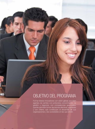ESAN MAESTRÍA EN ADMINISTRACIÓN TIEMPO COMPLETO
                                                         7




OBJETIVO DEL PROGRAMA
Formar líderes innovadores con visión global, que sean
agentes de cambio con profundos conocimientos de
gestión y negocios, con competencias gerenciales,
que les permitan tomar decisiones efectivas, acertadas
y con criterio, que contribuyan al desarrollo de sus
organizaciones y las sociedades en las que sirven.
 