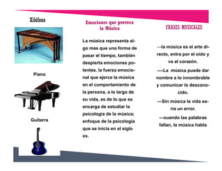Piano
Guitarra
Xilófono
La música representa al-
go mas que una forma de
pasar el tiempo, también
despierta emociones po-
tentes. la fuerza emocio-
nal que ejerce la música
en el comportamiento de
la persona, a lo largo de
su vida, es de lo que se
encarga de estudiar la
psicología de la música;
enfoque de la psicología
que se inicia en el siglo
xx.
FRASES MUSICALES
—la música es el arte di-
recto, entra por el oído y
va al corazón.
—-La música puede dar
nombre a lo innombrable
y comunicar lo descono-
cido.
—Sin música la vida se-
ria un error.
—cuando las palabras
fallan, la música habla
 
