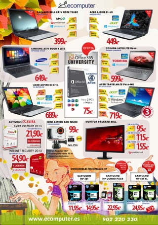 ACER ASPIRE E1-571

PACKARD BELL EASY NOTE TE11BZ

NX.M09EB.027

NX.C0YEB.017

399€

449€
TOSHIBA SATELLITE U940

SAMSUNG ATIV BOOK 9 LITE

PSU6SE-02W00RCE

NP905S3G-K01ES

649€

599€

ACER TRAVELMATE P453-MG

ACER ASPIRE E1-571G

NX.V7UEB.005

NX.M57EB.030

Para 2 PCs
o Macs

75€

689€

MONITOR PACKARD BELL

MINI ACTION CAM NILOX

ANTIVIRUS

AVIRA PREMIUM 2013

21,90€
AV13SP1BS1G12

13NXAKNA00001

719€
95€
115€
155€

UM.IK3EE.001

99€

UM.WK3EE.005

UM.FK3EE.001

INTERNET SECURITY 2013

54,90€

IS13SP3ST1G12

• Gran Angular 180º
• Sumergible hasta 10 m
• Soportes incluídos

MULTIFUNCIÓN
CONSUMIBLES ORIGINALES HP

79€

CARTUCHO
HP 301

BLACK DESKJET
CH561EE

COLOR DESKJET
CH562EE

11,95€ 14,95€

www.ecomputer.es

CARTUCHO
HP COMBO PACK

COMBO PACK CR340EE

22,95€

CARTUCHO
HP 301 XL

BLACK DESKJET COLOR DESKJET
CH563EE
CH564EE

24,95€

902 220 230

 