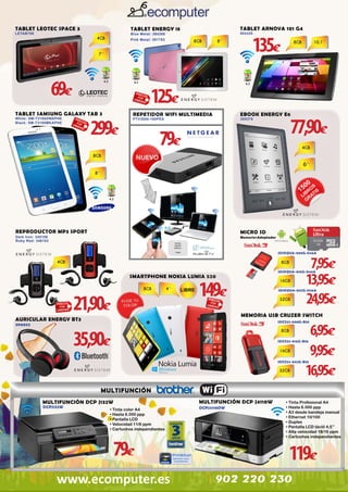 TABLET LEOTEC SPACE 3

TABLET ARNOVA 101 G4

TABLET ENERGY i8

LETAB708

502420

135€

Blue Metal: 394388

Pink Metal: 391783

69€

4.2

4.1

TABLET SAMSUNG GALAXY TAB 3

299€

White: SM-T3100ZWAPHE
Black: SM-T3100MKAPHE

4.2

125€

REPETIDOR WIFI MULTIMEDIA

EBOOK ENERGY E6

PTV3000-100PES

385379

79€

77,90€

4.2

REPRODUCTOR MP3 SPORT

MICRO SD

Dark Iron: 345106
Ruby Red: 346103

Memoria+Adaptador

SDSDQUA-008G-U46A

7,95€
13,95€
24,95€

SDSDQUA-016G-U46A

SMARTPHONE NOKIA LUMIA 520

149€

21,90€

MEMORIA USB CRUZER SWITCH

AURICULAR ENERGY BT3
390052

SDSDQUA-032G-U46A

SDCZ52-008G-B35

6,95€
9,95€
16,95€

35,90€

SDCZ52-016G-B35

SDCZ52-032G-B35

MULTIFUNCIÓN
MULTIFUNCIÓN DCP J132W
DCPJ132W

• Tinta color A4
• Hasta 6.000 ppp
• Pantalla LCD
• Velocidad 11/6 ppm
• Cartuchos independientes

79€
www.ecomputer.es

MULTIFUNCION A3 DUPLEX
DCPJ4110DW

MULTIFUNCIÓN DCP J4110W
DCPJ4110DW

• Tinta Profesional A4
• Hasta 6.000 ppp
• A3 desde bandeja manual
• Ethernet 10/100
• Duplex
• Pantalla LCD táctil 4,5’’
• Alta velocidad 18/16 ppm
• Cartuchos independientes

119€
902 220 230

 