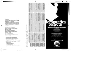 1.
1.

“La fotografía como texto”
JAIME CERÓN
“Fotografía y documento.
Colombia en los años 70”
SANTIAGO RUEDA
SUSAN MEISELAS

“La fotografía y Dios.
Cansancio y reactivación”
PAULO HERKENHOFF
“Entre el morbo y la denuncia:
el reto de cubrir el conflicto
armado colombiano”
STEPHEN FERRY

8:00 p.m.

1.

Consignar el valor correspondiente en:
BANCOLOMBIA, cuenta de ahorros # 1132255712-6 a nombre de FOTOMUSEO.
Diligenciar completamente el formato de inscripción con todos los datos.
Enviar en un sobre o al fax 232 5202, los siguientes documentos:
Soporte de consignación
• Formato de inscripción
• En caso de ser estudiante o docente, fotocopia
del carnet y de la cédula de ciudadanía.

“La dimensión desconocida:
la fotografía y lo ominoso”
ABIGAIL SOLOMON-GODEAU

1.
1.

“Susan Sontag
y la fotografía de guerra”
DAVID RIEFF

Cómo inscribirse:

7:00 p.m.

Docentes y estudiantes con carnet: $100.000
Particulares: $150.000

“Fotografía, narración y realidad”
VICTOR BURGIN

“La Fotografía:
paradoja y dualidad”
ANA MARÍA LOZANO
“Etica y vida para
contar un país en conflicto”
JESÚS ABAD COLORADO
“Antropología de la faz gloriosa”
ARTHUR OMAR

Del 1 al 15 de octubre:

Lanzamiento de la nueva edición
en español de Sobre la fotografía
6:00 p.m.
de Susan Sontag
Publicado por Editorial Alfaguara

Docentes y estudiantes con carnet: $60.000
Particulares: $80.000

“Falsos testigos”
JOAN FONTCUBERTA
“Identidades fugitivas”
JOAN FONTCUBERTA
“Espejos rotos”
JOAN FONTCUBERTA

Del 16 al 30 de septiembre:

“El Foto Museo y
Fotografica Bogota”
GI LMA SUAREZ

Docentes y estudiantes con carnet: $45.000
Particulares: $60.000

5:00 p.m.

Viernes 21
Jueves 20
Miércoles 19

Antes del 15 de septiembre:

Encuentro teórico

Costos:

Documento y ﬁcción en la fotografía contemporánea
Teatro Municipal Jorge Eliécer Gaitán

FOTOMUSEO
tel: 232 5202 / 286 1995 / 284 5025 / 284 4992 dir:
transversal 6 no. 27 - 10, of. 203
e-mail: fotograficabogota@fotomuseo.org / fotomuseobogota@cable.net.co / fotomuseo@gmail.com
Inscripciones abiertas desde el 25 de junio hasta el 15
de octubre

Martes 18 de octubre

Informes e inscripciones:

I Encuentro Internacional de Fotografía
14 conferencias
5 exposiciones de calle
23 exposiciones de sala
15 documentales

Encuentro teórico
“Documento y ficción en
la fotografía contemporánea”
Teatro Municipal Jorge Eliécer Gaitán
Encuentre toda la información sobre
Fotográfica Bogotá en:

www.fotomuseo.org

 