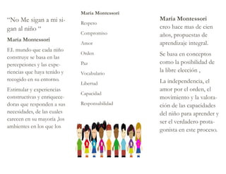 María Montessori
Respeto
Compromiso
Amor
Orden
Paz
Vocabulario
Libertad
Capacidad
Responsabilidad
“No Me sigan a mi si-
gan al niño “
María Montessori
EL mundo que cada niño
construye se basa en las
percepciones y las expe-
riencias que haya tenido y
recogido en su entorno.
Estimular y experiencias
constructivas y enriquece-
doras que responden a sus
necesidades, de las cuales
carecen en su mayoría ,los
ambientes en los que los
María Montessori
creo hace mas de cien
años, propuestas de
aprendizaje integral.
Se basa en conceptos
como la posibilidad de
la libre elección ,
La independencia, el
amor por el orden, el
movimiento y la valora-
ción de las capacidades
del niño para aprender y
ser el verdadero prota-
gonista en este proceso.