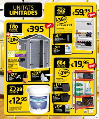 UNITATS 
LIMITADES 
7 anys de garantia 
152 cm** 
185 cm** 
226 cm** 
€39,50* 
10 MESOS 
SENSE INTERESSOS 
€32,91* 
12 MESOS 
SENSE INTERESSOS 
ESTALVIA €100 
Caseta resina 
MANOR 6 x 5 DD 
2,8 m2. Gris. 
Terra inclòs. 
Ref. 7576498. 
** Mides exteriors amb voladís 
€92,95 -36% 
ESTALVIA €33 
€4,19 
€2,29 
€2,95 
Caixa plàstic BOP 
15 l. Disponible en 
3 mides. 
Ref. 7894792 
*NOMÉS180 
UNITATS 
* 5 unitats per botiga €395 
-20% 
€5,85 
Kit de fixació per a 
prestatgeria pesada 
paret multimaterial 
Ref. 7423504 
€59, 95 
€19 , 95 
18 
pareLLS 
€29,95 
Prestatgeria 
metàl·lica STABIL 75 
4 baldas. Ref. 7826640 
€14,95 
€12 , 95 
*NOMÉS2.739 
UNITATS 
*66 unitats per botiga 
€29,95 
Pintura BLANCO EXTRA 
15l. Blanca. Mat. Ús interior. 
Rendiment +/- 5 m2. 0,86 €/l. 
Ref. 7761098 
-33% 
€12 , 95 
*NOMÉS 432 
UNITATS 
*12 unitats per botiga 
Sabater LYON 
Amb 3 portes i 1 calaix. Compàs doble. 
Disponible en blanc, cirerer i wengué. 
Ref. 7155106 
40 cm 
75 cm 
176 cm 
200 Kg 
por lleixa 
*NOMÉS864 
UNITATS 
*24 unitats per botiga 
€ 495 
Kit solar 
LE D SOLARS HED 
Ref. 7455485 
Cadenat 
clau 35 mm 
recobert 
Ref. 7856912 
- 13 % 
Tac niló amb clau de 
ganxo paret multimaterial 
FISCHER UX 
4 unitats. Dim. 6 x 35 mm. 
La unitat surt a €1,05 
Ref. 9498261 
ORION penjador 
atrapa olors 
2 unitats. 
La unitat surt a €1,15 
Ref. 7206059 
€1, 25 
Tapa per a caixa BOP 
Sistema clic. 
Ref. 7894829 
*Consulti condicions de finançament a la contraportada. 11 
 