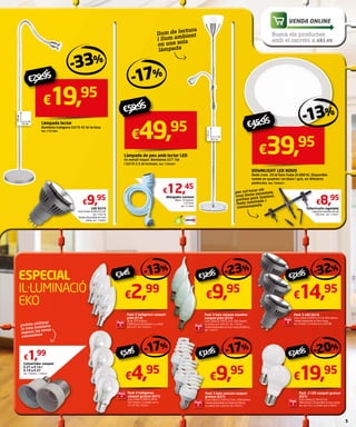 - 17 % 
€59,95 
€49,95 
Làmpada de peu amb lector LED 
En metall níquel. Bombetes E27 7W 
i GU10 2,5 W incloses. Ref. 7789397 
VENDA ONLINE 
Busca els productes 
amb el carretó a aki.es 
- 13 % 
€45,95 
€39,95 
€8,95 
Tallacircuits regulable 
Capacitat màxima de tall 
250 mm. Ref. 7199281 
€29,95 -33% 
€9,95 
Led GU10 
Llum freda (4.000 K) 5 W. 
Ref. 7799128 
També disponible en llum 
càlida. Ref. 7798983 
llum de lectura 
i llum ambient 
en una sola 
làmpada 
€12,45 
Allargador Lexman 
Blanc. 10 metres. 
1,25 €/m. 
Ref. 7714826 
€19,95 
Làmpada lector 
Bombeta halògena GU10 42 W inclosa. 
Ref. 7797864 
per col·locar els 
teus focus encastats, 
perfora guix laminat, 
fusta laminada i 
contraxapada 
ESPECIAL 
IL·LUMINACIÓ 
EKO 
podràs utilitzar 
la teva bombeta 
segons les teves 
necessitats 
€1,99 
Convertidor casquet 
E-27 a E-14 i 
E-14 a E-27 
Ref. 7748469 / 7748453 
- 13 % €3,45 
€2,99 
Pack 3 halògenes casquet 
prim (E14) 
30 W. 370 lúmens. 
2.000 hores de duració. La unitat 
surt a €1. Ref. 7859410 
-32% € 21,9 5 
€14,95 
-20% €24,95 
€19,95 
Pack 2 Led casquet gruixut 
(E27) 
Llum càlida (2.700 K) 9 W 
806 lúmens. Disponible en llum freda. 
Ref. 7847792. La unitat surt a €9,97. 
€ 12 , 9 5 -23% 
€9,95 
- 17 % € 11 , 9 5 
€9,95 
Pack 3 baix consum casquet 
gruixut (E27) 
Llum càlida (2.700 K) 23 W 1.398 lúmens. 
També disponible en freda (6.500 K). 
La unitat surt a €3,32. Ref. 7829751 
Pack 3 Led GU10 
Llum càlida (3.000 K) 6,5 W 450 lúmens. 
També disponible en llum freda. 
Ref. 7829861 La unitat surt a €4,98. 
Pack 3 baix consum espelma 
casquet prim (E14) 
Llum càlida (2.700 K) 9 W. 420 lúmens. 
La unitat surt a €3,32. Ref. 7748783 
També disponible en llum freda (4.000 K). 
Ref. 7748757 
- 17 % €5,95 
€4,95 
Pack 4 halògenes 
casquet gruixut (E27) 
Llum càlida (2.800 K) 46 W. 
702 lúmens. La unitat surt a 
€1,24. Ref. 7859431 
DOWNLIGHT LED NOVO 
Rodó crom. 20 W llum freda (4.000 K). Disponible 
també en quadrat i en blanc i gris, en diferents 
potències. Ref. 7850931 
5 
18,5 cm 
176 cm 
Pack 
3 
Pack 
3 
Pack 
3 
Pack 
3 
Pack 
4 
Pack 
2 
 