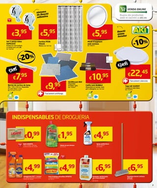 Cortina PEVA 
POLKA 
Blanca. Ref. 7827183 
€3,95 
Set 2 penja-robes 
SUPELOCK 
Acabat en crom brillant. 
La unitat surt a €1,98. 
Ref. 7087928 
€9,95 
INDISPENSABLES DE DROGUERIA 
VENDA ONLINE 
- 10 % 
Tancament silenciós 
€24,95 
€6,95 
Escombra interior antixocs 
amb pal 
Ref. 7616941 
€1,95 
Baieta de pal ultrasec 
Ref. 7616255 
€4,95 
€6,95 
Netejador abrillantador 
per a terra laminat 
1 l. 
Ref. 9401016 
€0,99 
€4,99 
Llevagreixos KH7 + recanvi 
1,5 l. Elimina la brutícia sense esforç. 
3,33 €/l. Ref. 7906400 
€4,99 
Pack 8 baietes microfibra SPONTEX 
La unitat surt a €0,62. 
Ref. 7783175 
Barres de cortina de bany 
Dim. 120 x 220 cm. Disponible 
en color blanc i crom. 
Ref. 7711741/ 7711757 
€5,95 
Tapa WC GLOSSY 
Lacada en color blanc. 
Ref. 7757018 
Catifa cotó BUBBLE 
Disponible en taronja, verd, 
gris i albergínia. Ref. 7827309 
Antilliscant ROC 
Disponible 
en blanc i gris. 
Ref. 7703033 
sistema 
de fixació 
adhesiva 
fixació 
sense 
foradar 
Tractament antifongs 
Sabó LAGARTO 
150 g. 2 unitats. 3,30 €/kg. 
La unitat surt a €0,5. Ref. 7815350 
€9,95 
-20% 
€5,95 
Mirall d’augment 
amb ventosa 
Ref. 7608757 
€7,95 €10,95 €22,45 
Spray antifloridura 
500 ml. 9,90 €/l. 
Ref. 7193096 
Pack 
2 
180 cm 
200 cm 
ud. 
ud. 
50 cm 
60 cm 
Pack 
2 
Pack 
8 
Busca els productes 
amb el carretó a aki.es 
 