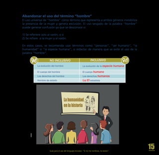 El uso universal de “hombre” como término que representa a ambos géneros invisibiliza
la presencia de la mujer y genera exclusión. El uso sesgado de la palabra “hombre”
puede generar confusión ya que se desconoce si:
1) Se referiere solo al varón; o si
2) Se refiere a la mujer y al varón.
En estos casos, se recomienda usar términos como “personas”, “ser humano”, “la
humanidad” o “la especie humana”, o redactar de manera que se evite el uso de la
palabra “hombre”.
NO INCLUSIVO INCLUSIVO
El cuerpo del hombre
Los derechos del hombre
Hombre de estado
La evolución de la especie humana
El cuerpo humano
Los derechos humanos
La/El estadista
La evolución del hombre
Abandonar el uso del término “hombre”
Lahumanidad
enlahistoria
Guía para el uso del lenguaje inclusivo. “Si no me nombras, no existo”.
15
 
