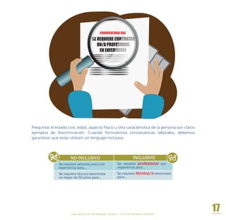 Guía para el uso del lenguaje inclusivo. “Si no me nombras, no existo”.
17
Preguntar el estado civil, edad, aspecto físico u otra caracteristica de la persona son claros
ejemplos de discriminación. Cuando formulemos convocatorias laborales, debemos
garantizar que estas utilicen un lenguaje inclusivo.
NO INCLUSIVO INCLUSIVO
Se requiere técnica/o electricista
para…
Se requiere técnico electricista
no mayor de 50 años para…
Se requiere señorita joven con
experiencia para...
Se requiere profesional con
experiencia para…
SE REQUIERE CONTRATAR
UN/A PROFESIONAL
EN ENFERMERÍA
CONVOCATORIA CAS
 