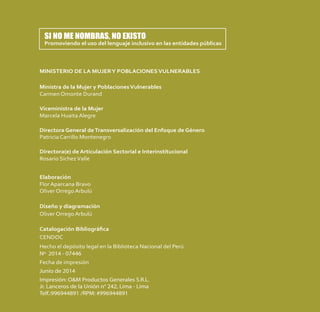 MINISTERIO DE LA MUJERY POBLACIONESVULNERABLES
Ministra de la Mujer y Poblaciones Vulnerables
Carmen Omonte Durand
Viceministra de la Mujer
Marcela Huaita Alegre
Directora General deTransversalización del Enfoque de Género
Patricia Carrillo Montenegro
Directora(e) de Articulación Sectorial e Interinstitucional
Rosario SichezValle
Elaboración
Flor Aparcana Bravo
Oliver Orrego Arbulú
Diseño y diagramación
Oliver Orrego Arbulú
Catalogación Bibliográﬁca
CENDOC
Hecho el depósito legal en la Biblioteca Nacional del Perú
Nº 2014 - 07446
Fecha de impresión
Junio de 2014
Impresión: O&M Productos Generales S.R.L.
Jr. Lanceros de la Unión n° 242, Lima - Lima
Telf.:996944891 /RPM: #996944891
SI NO ME NOMBRAS, NO EXISTO
Promoviendo el uso del lenguaje inclusivo en las entidades públicas
 