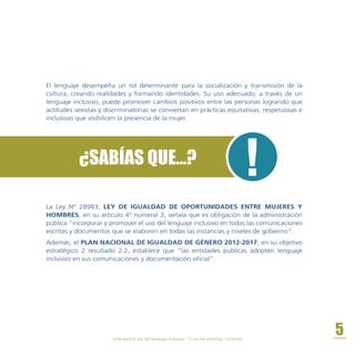 La Ley Nº 28983, LEY DE IGUALDAD DE OPORTUNIDADES ENTRE MUJERES Y
HOMBRES, en su artículo 4º numeral 3, señala que es obligación de la administración
pública “incorporar y promover el uso del lenguaje inclusivo en todas las comunicaciones
escritas y documentos que se elaboren en todas las instancias y niveles de gobierno”.
Además, el PLAN NACIONAL DE IGUALDAD DE GÉNERO 2012-2017, en su objetivo
estratégico 2 resultado 2.2, establece que “las entidades públicas adopten lenguaje
inclusivo en sus comunicaciones y documentación oficial”.
¿SABÍAS QUE...?
El lenguaje desempeña un rol determinante para la socialización y transmisión de la
cultura, creando realidades y formando identidades. Su uso adecuado, a través de un
lenguaje inclusivo, puede promover cambios positivos entre las personas logrando que
actitudes sexistas y discriminatorias se conviertan en prácticas equitativas, respetuosas e
inclusivas que visibilicen la presencia de la mujer.
Guía para el uso del lenguaje inclusivo. “Si no me nombras, no existo”.
5
 