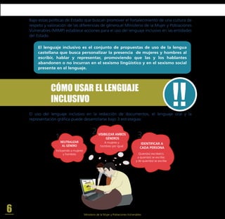 VISIBILIZAR AMBOS
GÉNEROS
NEUTRALIZAR
AL GÉNERO
IDENTIFICAR A
CADA PERSONA
A mujeres y
hombres por igual
Incluyendo a mujeres
y hombres Quien(es) escribe(n);
a quien(es) se escribe;
y de quien(es) se escribe
1
2 3
CÓMO USAR EL LENGUAJE
INCLUSIVO
El uso del lenguaje inclusivo en la redacción de documentos, el lenguaje oral y la
representación gráfica puede desarrollarse bajo 3 estrategias:
Bajo estas políticas de Estado que buscan promover el fortalecimiento de una cultura de
respeto y valoración de las diferencias de género,el Ministerio de la Mujer y Poblaciones
Vulnerables (MIMP) establece acciones para el uso del lenguaje inclusivo en las entidades
del Estado.
El lenguaje inclusivo es el conjunto de propuestas de uso de la lengua
castellana que busca personalizar la presencia de mujeres y hombres al
escribir, hablar y representar, promoviendo que las y los hablantes
abandonen o no incurran en el sexismo lingüístico y en el sexismo social
presente en el lenguaje.
6 Ministerio de la Mujer y Poblaciones Vulnerables
 