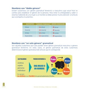 Nombres con “doble género”
Existen sustantivos con género gramatical femenino o masculino cuya vocal final no
cambia para establecer el género de la persona. Para evitar la ambigüedad y saber si
estamos hablando de una mujer o un hombre se debe prestar mucha atención al artículo
que acompaña al sustantivo.
Nombres con “un solo género” gramatical
Son aquellos sustantivos que solo pueden tener género gramatical masculino o género
gramatical femenino. En estos casos, el género gramatical de estos sustantivos
determinará el género gramatical del artículo que le corresponde.
Oficial
Docente
Artista
Especialista
La oficial
La docente
La artista
La especialista
GÉNERO FEMENINOSUSTANTIVO
El oficial
El docente
El artista
El especialista
GÉNERO MASCULINO
Lavíctima
Elsujeto
LapersonaElindividuo
LAS PALABRAS
UNA MUJER O
UN HOMBRE
víctima
sujeto
persona
individuo
Por ejemplo:
PUEDEN REFERIRSE A:
La víctima es un hombre de aproximadamente 20 años.
8 Ministerio de la Mujer y Poblaciones Vulnerables
 
