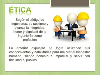 Según el código de
ingenieros, se sostiene y
avanza la integridad,
honor y dignidad de la
ingeniería como
profesión
Lo anterior expuesto se logra utilizando sus
conocimientos y habilidades para mejorar el bienestar
humano, siendo honesto e imparcial y servir con
fidelidad al público.
 