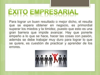 Para lograr un buen resultado o mejor dicho, el resulta
que se espera obtener en negocio, es primordial
superar los miedos y la timidez, puesto que esto es una
gran barrera que impide avanzar. Hay que ponerle
empeño a lo que se hace, hacer las cosas con pasión,
además se debe trabajar muy duro para lograr lo que
se quiere, es cuestión de practicar y aprender de los
errores.
 