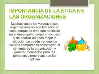 Muchas veces los valores éticos
organizacionales son tomados en
vano porque se cree que no incide
en el desempeño corporativo, pero
si se analiza un poco mejor la
situación se puede ver que los
valores compartidos constituyen el
cimiento de la organización y
generan beneficios para las
personas y empresas que los
aplican
 