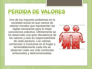 Uno de los mayores problemas en la
sociedad actual es que carece de
valores morales que representan las
reglas necesarias para la mejor
convivencia colectiva. Últimamente se
ha observado una gran decadencia de
los valores y esto es responsabilidad
de cada persona. Los valores
comienzan a inculcarse en el hogar y
lamentablemente cada día se
observan cada vez más conductas
antisociales y deshumanizadas.
 