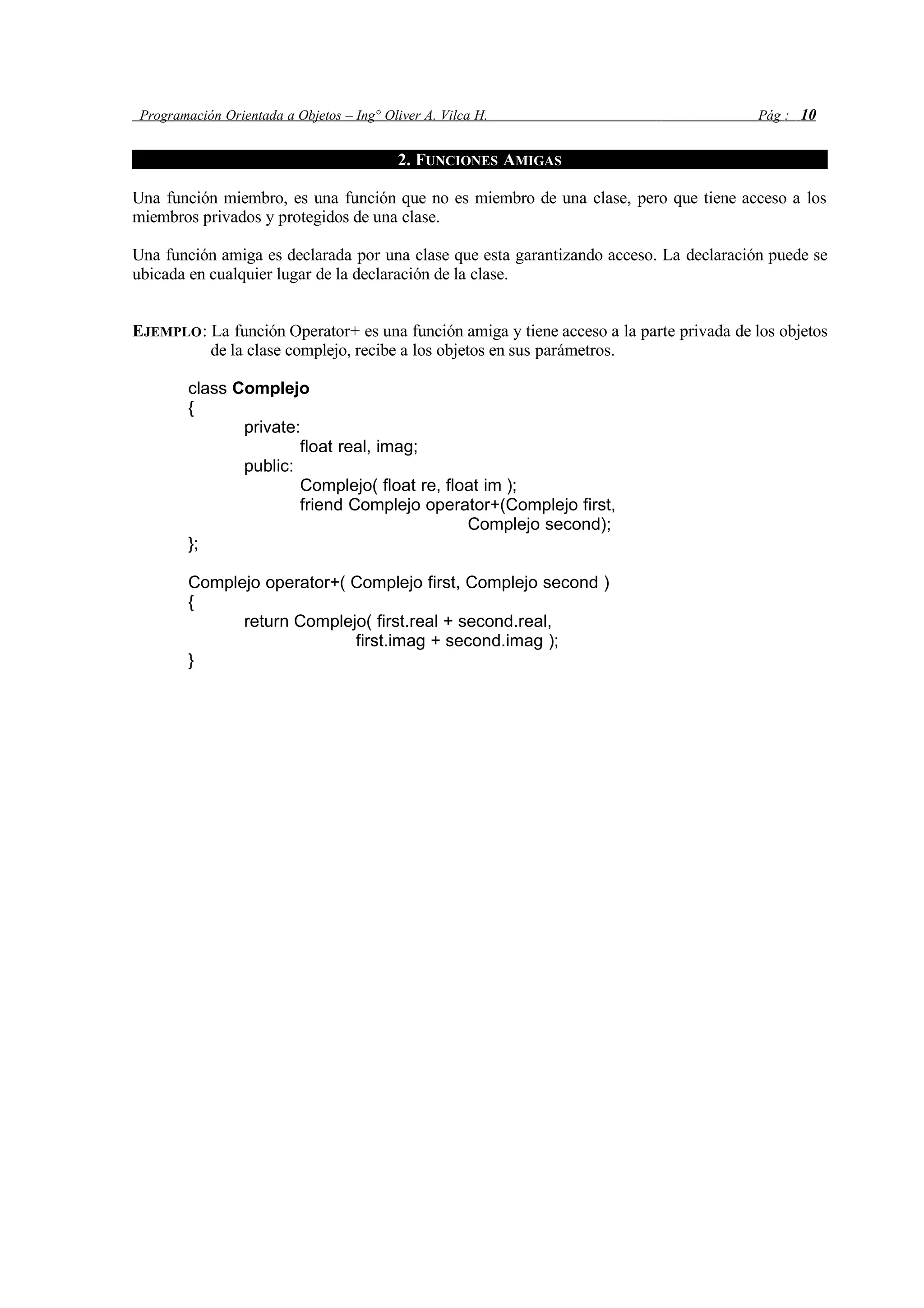 Programación Orientada a Objetos – Ing° Oliver A. Vilca H. Pág : 10
2. FUNCIONES AMIGAS
Una función miembro, es una función que no es miembro de una clase, pero que tiene acceso a los
miembros privados y protegidos de una clase.
Una función amiga es declarada por una clase que esta garantizando acceso. La declaración puede se
ubicada en cualquier lugar de la declaración de la clase.
EJEMPLO: La función Operator+ es una función amiga y tiene acceso a la parte privada de los objetos
de la clase complejo, recibe a los objetos en sus parámetros.
class Complejo
{
private:
float real, imag;
public:
Complejo( float re, float im );
friend Complejo operator+(Complejo first,
Complejo second);
};
Complejo operator+( Complejo first, Complejo second )
{
return Complejo( first.real + second.real,
first.imag + second.imag );
}
 