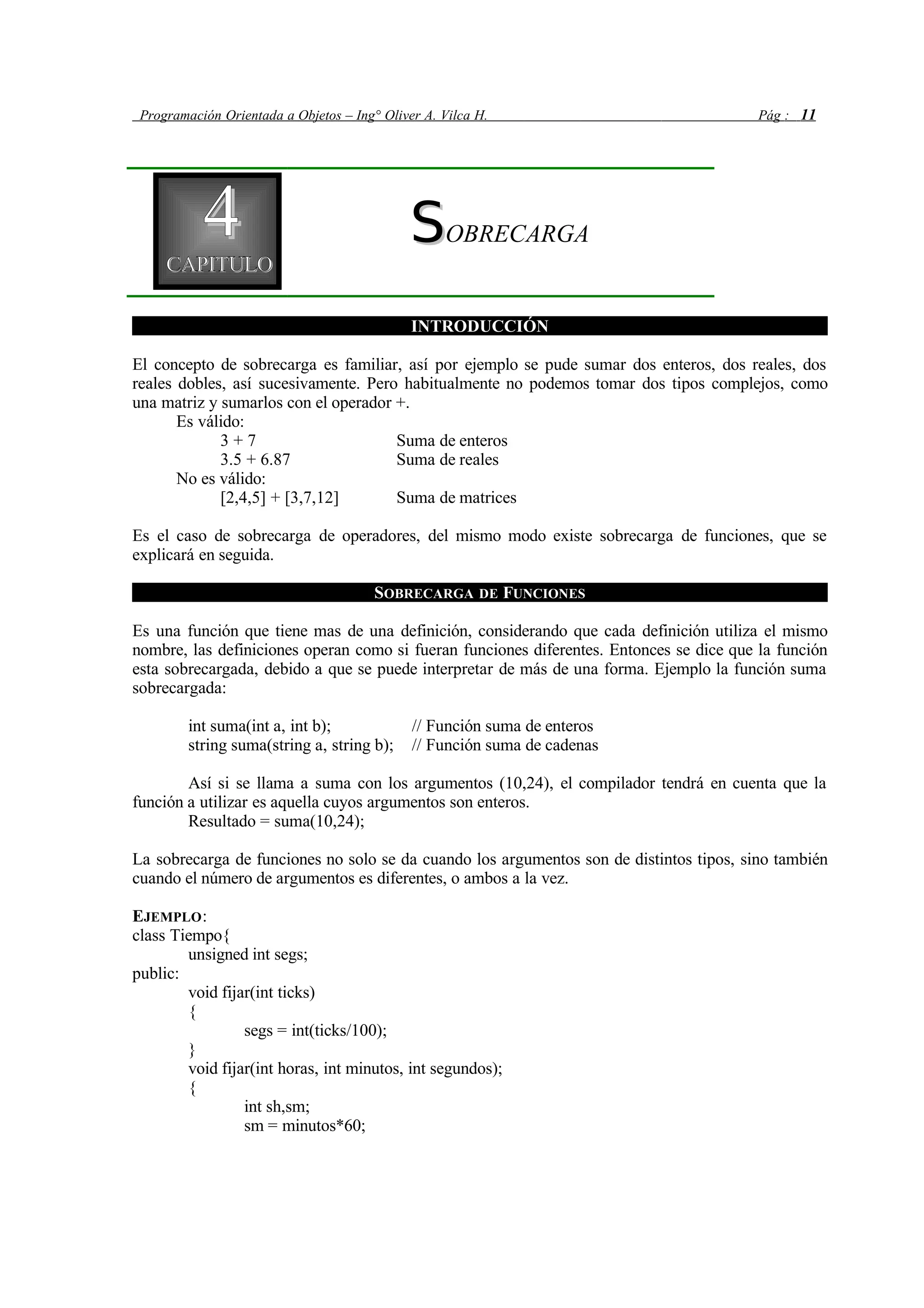 Programación Orientada a Objetos – Ing° Oliver A. Vilca H. Pág : 11
44CAPITULOCAPITULO
SSOBRECARGA
INTRODUCCIÓN
El concepto de sobrecarga es familiar, así por ejemplo se pude sumar dos enteros, dos reales, dos
reales dobles, así sucesivamente. Pero habitualmente no podemos tomar dos tipos complejos, como
una matriz y sumarlos con el operador +.
Es válido:
3 + 7 Suma de enteros
3.5 + 6.87 Suma de reales
No es válido:
[2,4,5] + [3,7,12] Suma de matrices
Es el caso de sobrecarga de operadores, del mismo modo existe sobrecarga de funciones, que se
explicará en seguida.
SOBRECARGA DE FUNCIONES
Es una función que tiene mas de una definición, considerando que cada definición utiliza el mismo
nombre, las definiciones operan como si fueran funciones diferentes. Entonces se dice que la función
esta sobrecargada, debido a que se puede interpretar de más de una forma. Ejemplo la función suma
sobrecargada:
int suma(int a, int b); // Función suma de enteros
string suma(string a, string b); // Función suma de cadenas
Así si se llama a suma con los argumentos (10,24), el compilador tendrá en cuenta que la
función a utilizar es aquella cuyos argumentos son enteros.
Resultado = suma(10,24);
La sobrecarga de funciones no solo se da cuando los argumentos son de distintos tipos, sino también
cuando el número de argumentos es diferentes, o ambos a la vez.
EJEMPLO:
class Tiempo{
unsigned int segs;
public:
void fijar(int ticks)
{
segs = int(ticks/100);
}
void fijar(int horas, int minutos, int segundos);
{
int sh,sm;
sm = minutos*60;
 