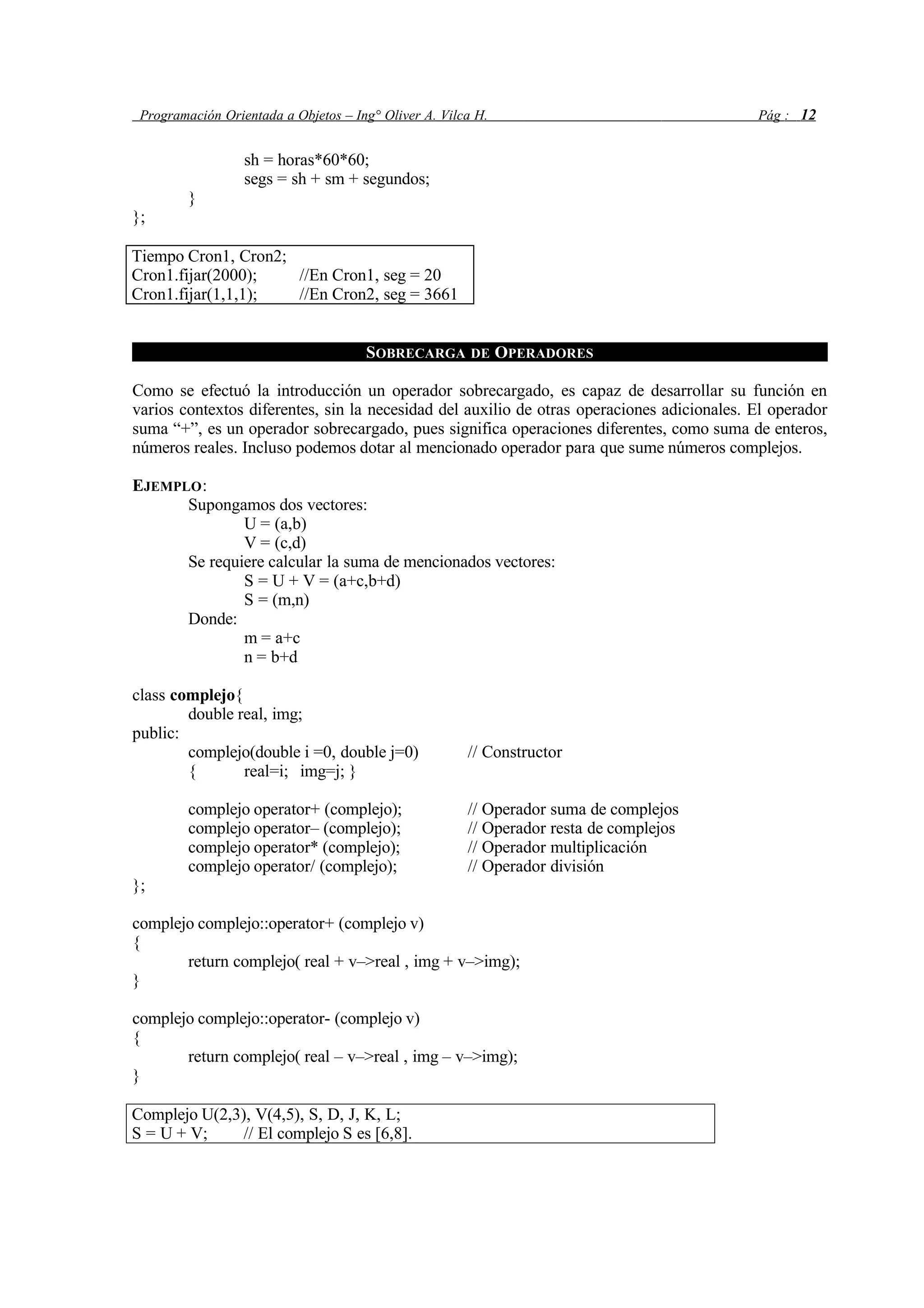Programación Orientada a Objetos – Ing° Oliver A. Vilca H. Pág : 12
sh = horas*60*60;
segs = sh + sm + segundos;
}
};
Tiempo Cron1, Cron2;
Cron1.fijar(2000); //En Cron1, seg = 20
Cron1.fijar(1,1,1); //En Cron2, seg = 3661
SOBRECARGA DE OPERADORES
Como se efectuó la introducción un operador sobrecargado, es capaz de desarrollar su función en
varios contextos diferentes, sin la necesidad del auxilio de otras operaciones adicionales. El operador
suma “+”, es un operador sobrecargado, pues significa operaciones diferentes, como suma de enteros,
números reales. Incluso podemos dotar al mencionado operador para que sume números complejos.
EJEMPLO:
Supongamos dos vectores:
U = (a,b)
V = (c,d)
Se requiere calcular la suma de mencionados vectores:
S = U + V = (a+c,b+d)
S = (m,n)
Donde:
m = a+c
n = b+d
class complejo{
double real, img;
public:
complejo(double i =0, double j=0) // Constructor
{ real=i; img=j; }
complejo operator+ (complejo); // Operador suma de complejos
complejo operator– (complejo); // Operador resta de complejos
complejo operator* (complejo); // Operador multiplicación
complejo operator/ (complejo); // Operador división
};
complejo complejo::operator+ (complejo v)
{
return complejo( real + v–>real , img + v–>img);
}
complejo complejo::operator- (complejo v)
{
return complejo( real – v–>real , img – v–>img);
}
Complejo U(2,3), V(4,5), S, D, J, K, L;
S = U + V; // El complejo S es [6,8].
 
