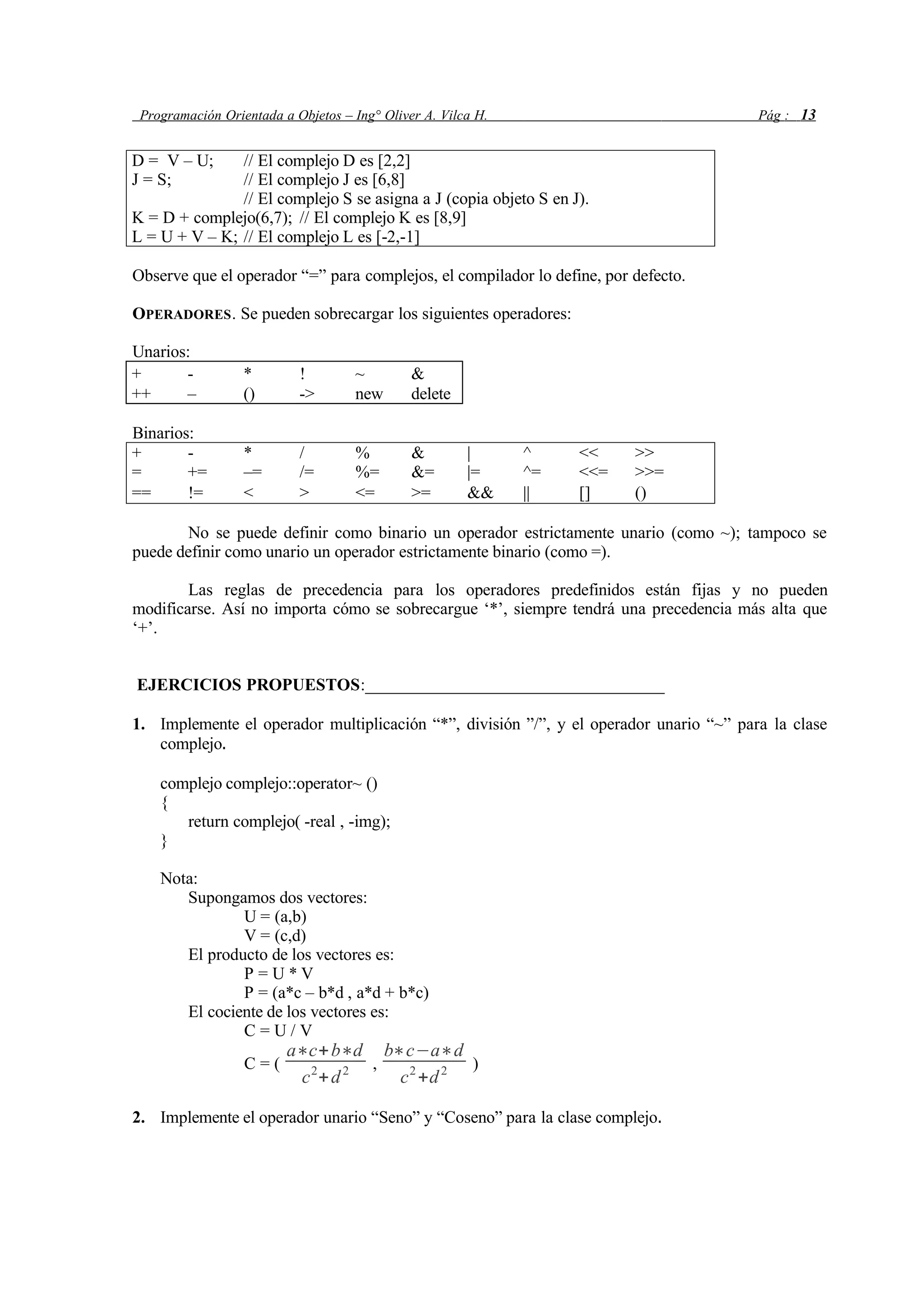 Programación Orientada a Objetos – Ing° Oliver A. Vilca H. Pág : 13
D = V – U; // El complejo D es [2,2]
J = S; // El complejo J es [6,8]
// El complejo S se asigna a J (copia objeto S en J).
K = D + complejo(6,7); // El complejo K es [8,9]
L = U + V – K; // El complejo L es [-2,-1]
Observe que el operador “=” para complejos, el compilador lo define, por defecto.
OPERADORES. Se pueden sobrecargar los siguientes operadores:
Unarios:
+ - * ! ~ &
++ – () -> new delete
Binarios:
+ - * / % & | ^ << >>
= += –= /= %= &= |= ^= <<= >>=
== != < > <= >= && || [] ()
No se puede definir como binario un operador estrictamente unario (como ~); tampoco se
puede definir como unario un operador estrictamente binario (como =).
Las reglas de precedencia para los operadores predefinidos están fijas y no pueden
modificarse. Así no importa cómo se sobrecargue ‘*’, siempre tendrá una precedencia más alta que
‘+’.
EJERCICIOS PROPUESTOS:___________________________________
1. Implemente el operador multiplicación “*”, división ”/”, y el operador unario “~” para la clase
complejo.
complejo complejo::operator~ ()
{
return complejo( -real , -img);
}
Nota:
Supongamos dos vectores:
U = (a,b)
V = (c,d)
El producto de los vectores es:
P = U * V
P = (a*c – b*d , a*d + b*c)
El cociente de los vectores es:
C = U / V
C = (
a∗c+b∗d
c2
+d2 ,
b∗c−a∗d
c2
+d2 )
2. Implemente el operador unario “Seno” y “Coseno” para la clase complejo.
 