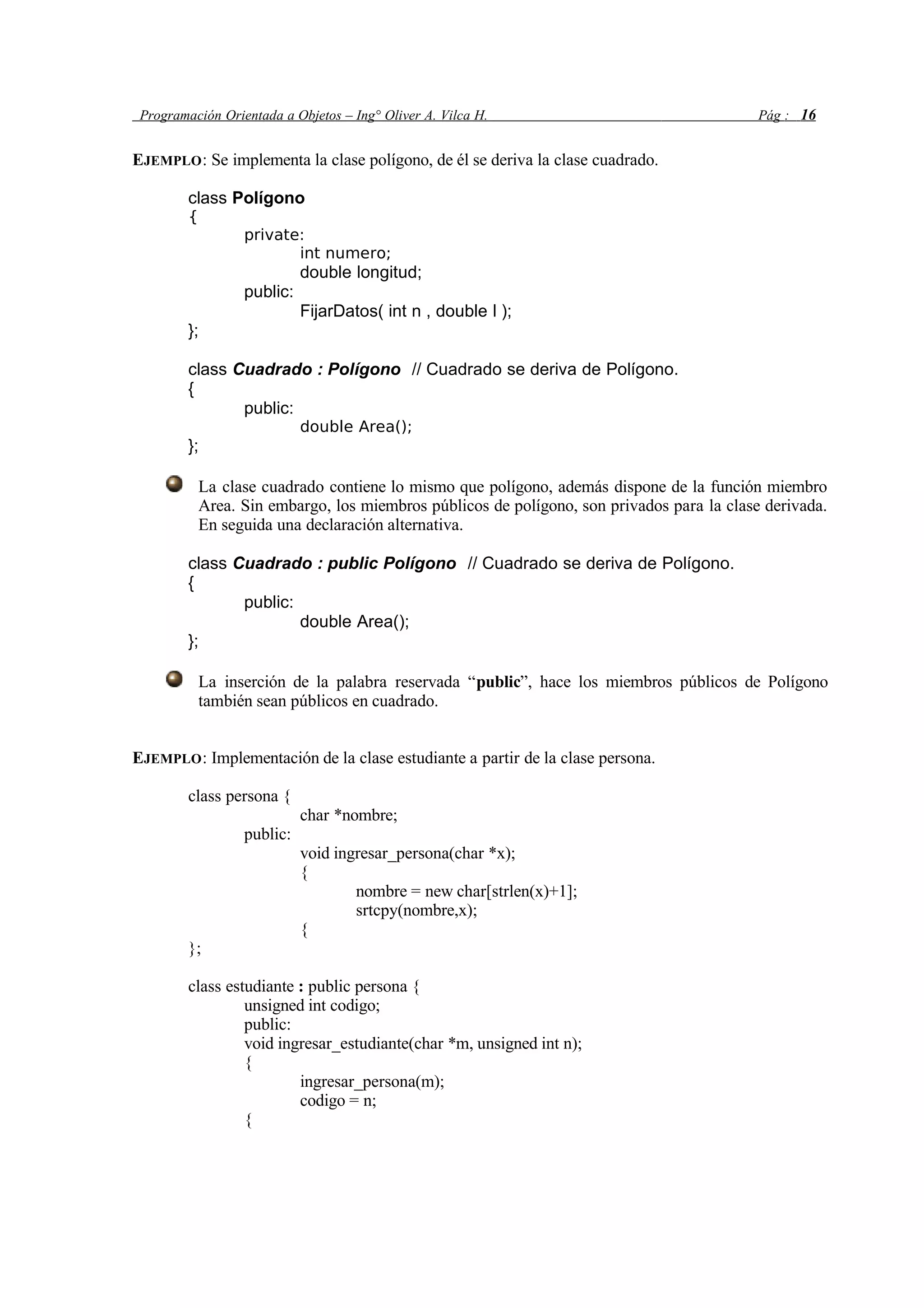 Programación Orientada a Objetos – Ing° Oliver A. Vilca H. Pág : 16
EJEMPLO: Se implementa la clase polígono, de él se deriva la clase cuadrado.
class Polígono
{
private:
int numero;
double longitud;
public:
FijarDatos( int n , double l );
};
class Cuadrado : Polígono // Cuadrado se deriva de Polígono.
{
public:
double Area();
};
La clase cuadrado contiene lo mismo que polígono, además dispone de la función miembro
Area. Sin embargo, los miembros públicos de polígono, son privados para la clase derivada.
En seguida una declaración alternativa.
class Cuadrado : public Polígono // Cuadrado se deriva de Polígono.
{
public:
double Area();
};
La inserción de la palabra reservada “public”, hace los miembros públicos de Polígono
también sean públicos en cuadrado.
EJEMPLO: Implementación de la clase estudiante a partir de la clase persona.
class persona {
char *nombre;
public:
void ingresar_persona(char *x);
{
nombre = new char[strlen(x)+1];
srtcpy(nombre,x);
{
};
class estudiante : public persona {
unsigned int codigo;
public:
void ingresar_estudiante(char *m, unsigned int n);
{
ingresar_persona(m);
codigo = n;
{
 