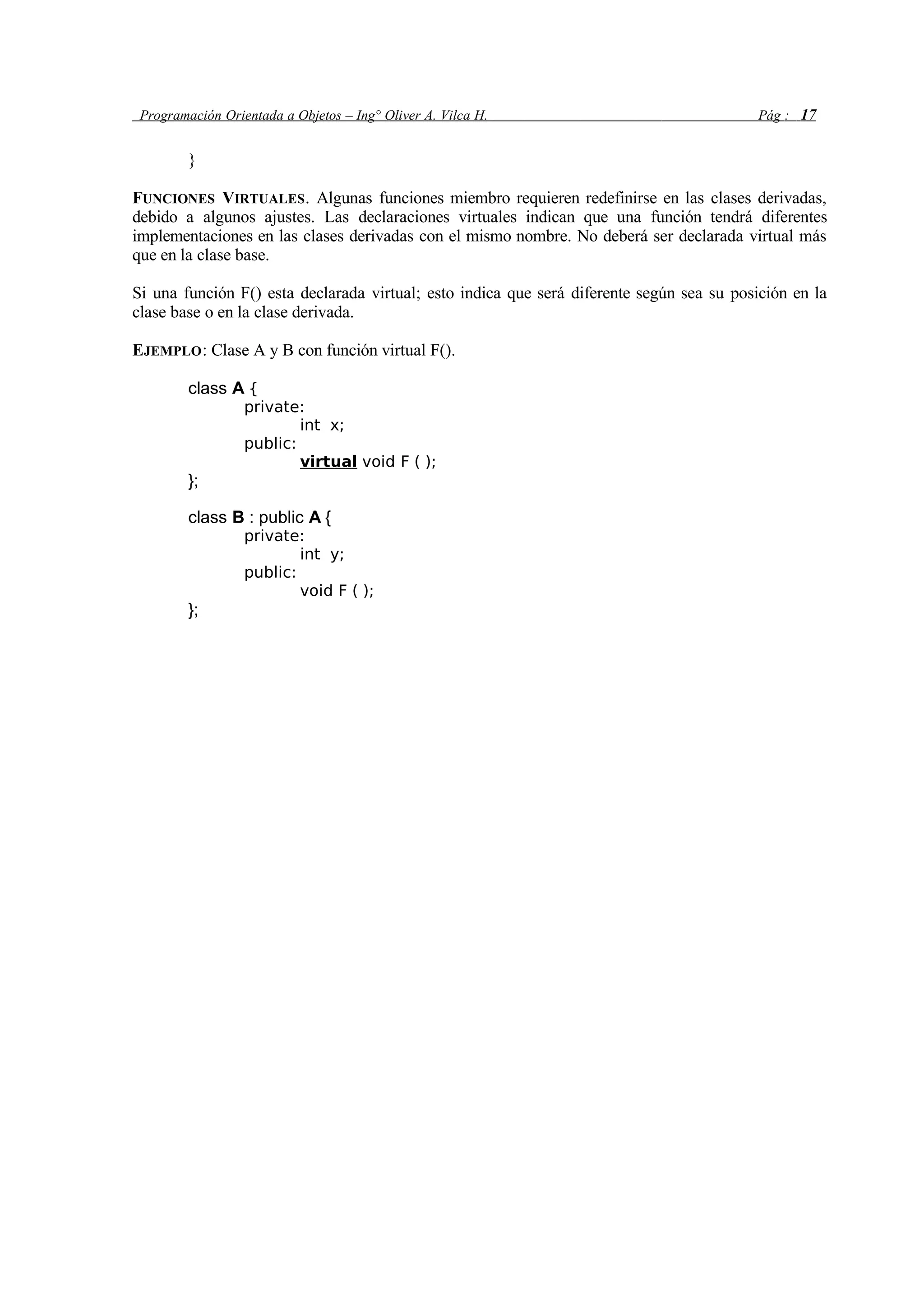 Programación Orientada a Objetos – Ing° Oliver A. Vilca H. Pág : 17
}
FUNCIONES VIRTUALES. Algunas funciones miembro requieren redefinirse en las clases derivadas,
debido a algunos ajustes. Las declaraciones virtuales indican que una función tendrá diferentes
implementaciones en las clases derivadas con el mismo nombre. No deberá ser declarada virtual más
que en la clase base.
Si una función F() esta declarada virtual; esto indica que será diferente según sea su posición en la
clase base o en la clase derivada.
EJEMPLO: Clase A y B con función virtual F().
class A {
private:
int x;
public:
virtual void F ( );
};
class B : public A {
private:
int y;
public:
void F ( );
};
 
