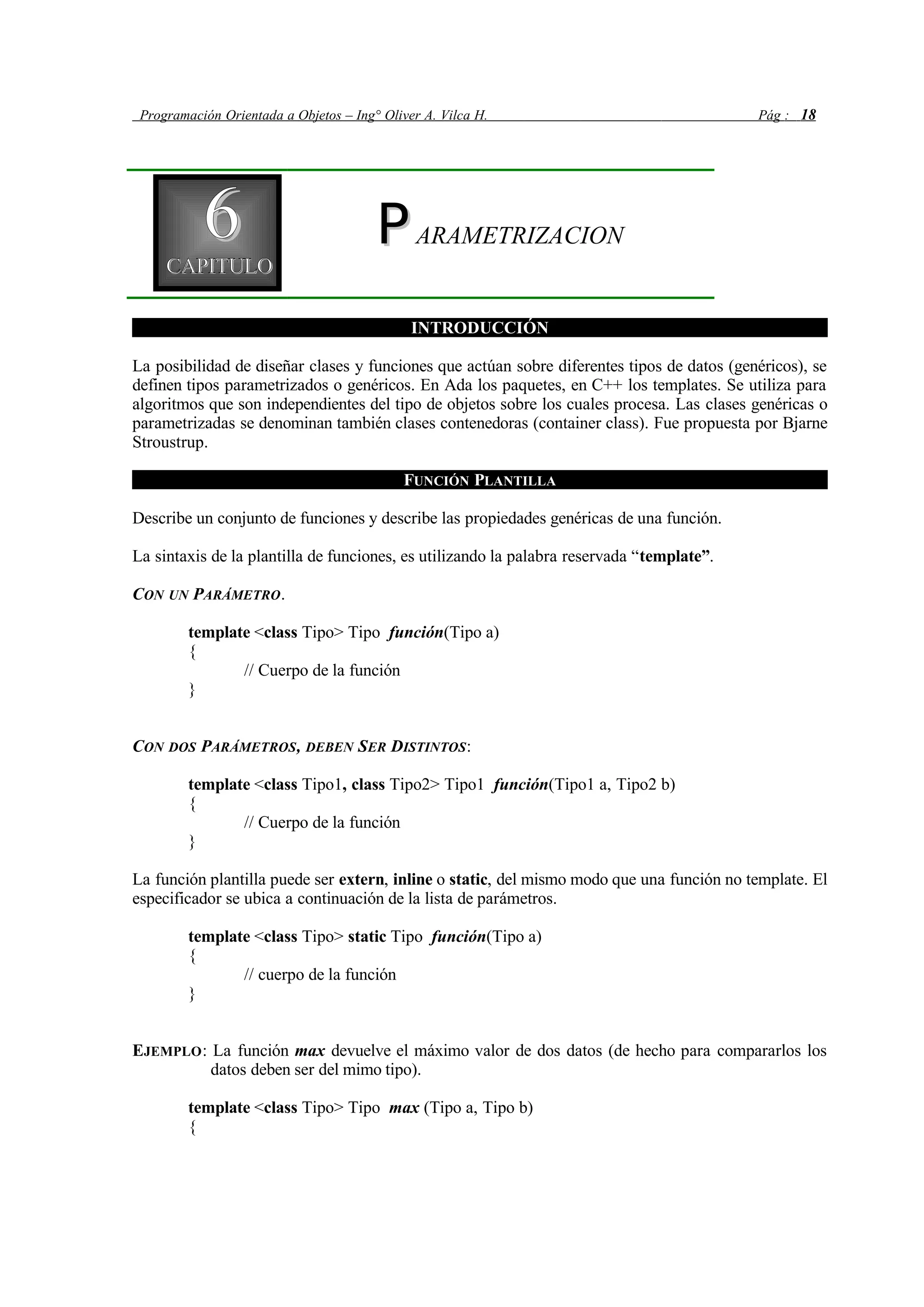 Programación Orientada a Objetos – Ing° Oliver A. Vilca H. Pág : 18
66CAPITULOCAPITULO
PPARAMETRIZACION
INTRODUCCIÓN
La posibilidad de diseñar clases y funciones que actúan sobre diferentes tipos de datos (genéricos), se
definen tipos parametrizados o genéricos. En Ada los paquetes, en C++ los templates. Se utiliza para
algoritmos que son independientes del tipo de objetos sobre los cuales procesa. Las clases genéricas o
parametrizadas se denominan también clases contenedoras (container class). Fue propuesta por Bjarne
Stroustrup.
FUNCIÓN PLANTILLA
Describe un conjunto de funciones y describe las propiedades genéricas de una función.
La sintaxis de la plantilla de funciones, es utilizando la palabra reservada “template”.
CON UN PARÁMETRO.
template <class Tipo> Tipo función(Tipo a)
{
// Cuerpo de la función
}
CON DOS PARÁMETROS, DEBEN SER DISTINTOS:
template <class Tipo1, class Tipo2> Tipo1 función(Tipo1 a, Tipo2 b)
{
// Cuerpo de la función
}
La función plantilla puede ser extern, inline o static, del mismo modo que una función no template. El
especificador se ubica a continuación de la lista de parámetros.
template <class Tipo> static Tipo función(Tipo a)
{
// cuerpo de la función
}
EJEMPLO: La función max devuelve el máximo valor de dos datos (de hecho para compararlos los
datos deben ser del mimo tipo).
template <class Tipo> Tipo max (Tipo a, Tipo b)
{
 