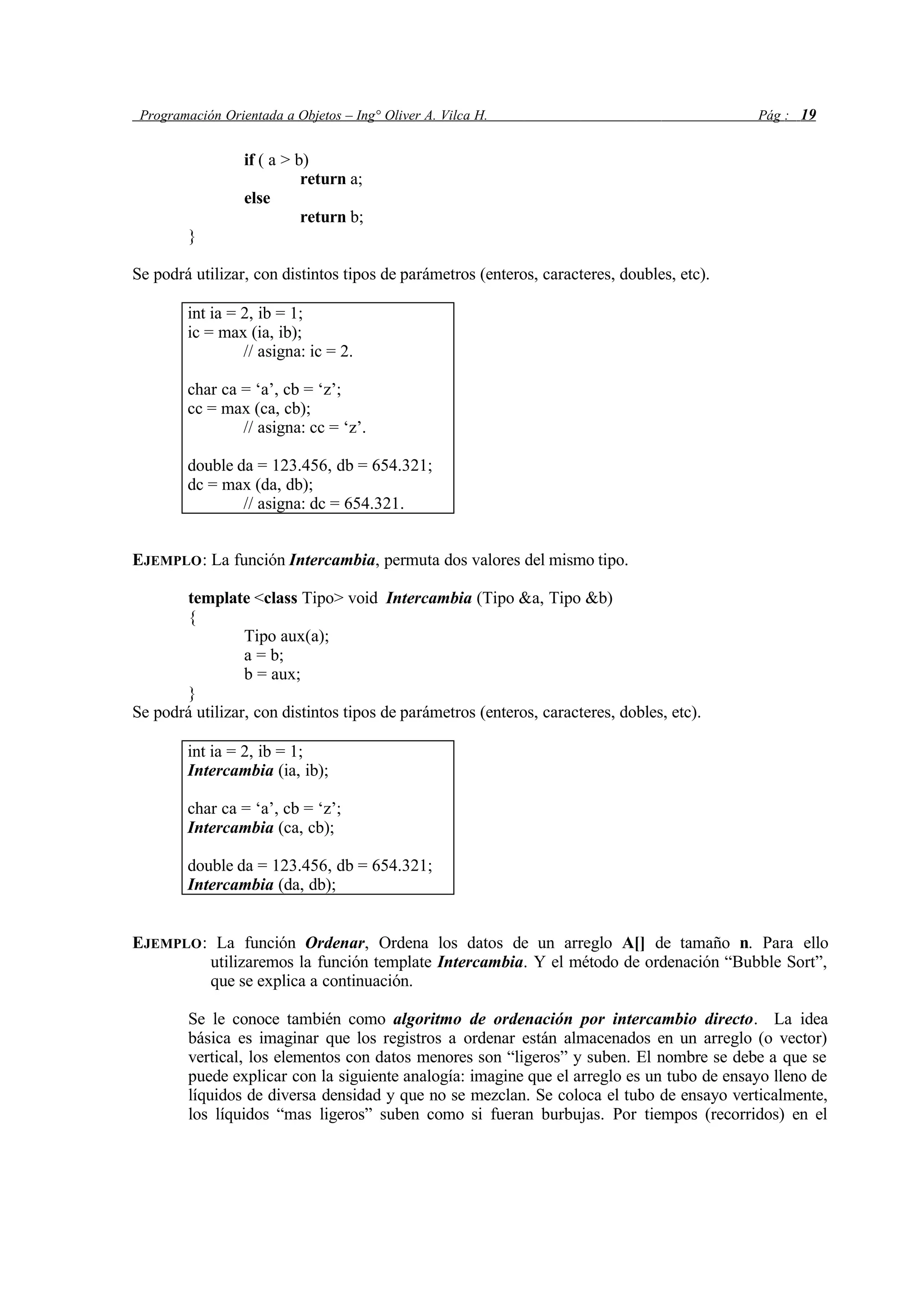Programación Orientada a Objetos – Ing° Oliver A. Vilca H. Pág : 19
if ( a > b)
return a;
else
return b;
}
Se podrá utilizar, con distintos tipos de parámetros (enteros, caracteres, doubles, etc).
int ia = 2, ib = 1;
ic = max (ia, ib);
// asigna: ic = 2.
char ca = ‘a’, cb = ‘z’;
cc = max (ca, cb);
// asigna: cc = ‘z’.
double da = 123.456, db = 654.321;
dc = max (da, db);
// asigna: dc = 654.321.
EJEMPLO: La función Intercambia, permuta dos valores del mismo tipo.
template <class Tipo> void Intercambia (Tipo &a, Tipo &b)
{
Tipo aux(a);
a = b;
b = aux;
}
Se podrá utilizar, con distintos tipos de parámetros (enteros, caracteres, dobles, etc).
int ia = 2, ib = 1;
Intercambia (ia, ib);
char ca = ‘a’, cb = ‘z’;
Intercambia (ca, cb);
double da = 123.456, db = 654.321;
Intercambia (da, db);
EJEMPLO: La función Ordenar, Ordena los datos de un arreglo A[] de tamaño n. Para ello
utilizaremos la función template Intercambia. Y el método de ordenación “Bubble Sort”,
que se explica a continuación.
Se le conoce también como algoritmo de ordenación por intercambio directo. La idea
básica es imaginar que los registros a ordenar están almacenados en un arreglo (o vector)
vertical, los elementos con datos menores son “ligeros” y suben. El nombre se debe a que se
puede explicar con la siguiente analogía: imagine que el arreglo es un tubo de ensayo lleno de
líquidos de diversa densidad y que no se mezclan. Se coloca el tubo de ensayo verticalmente,
los líquidos “mas ligeros” suben como si fueran burbujas. Por tiempos (recorridos) en el
 