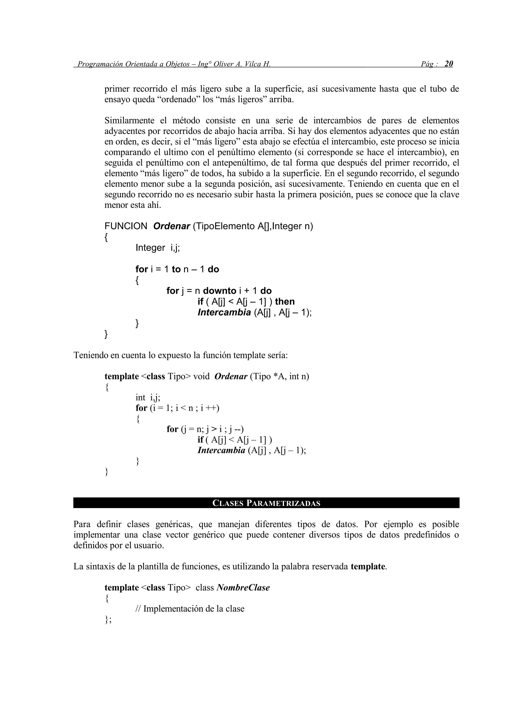 Programación Orientada a Objetos – Ing° Oliver A. Vilca H. Pág : 20
primer recorrido el más ligero sube a la superficie, así sucesivamente hasta que el tubo de
ensayo queda “ordenado” los “más ligeros” arriba.
Similarmente el método consiste en una serie de intercambios de pares de elementos
adyacentes por recorridos de abajo hacia arriba. Si hay dos elementos adyacentes que no están
en orden, es decir, si el “más ligero” esta abajo se efectúa el intercambio, este proceso se inicia
comparando el ultimo con el penúltimo elemento (si corresponde se hace el intercambio), en
seguida el penúltimo con el antepenúltimo, de tal forma que después del primer recorrido, el
elemento “más ligero” de todos, ha subido a la superficie. En el segundo recorrido, el segundo
elemento menor sube a la segunda posición, así sucesivamente. Teniendo en cuenta que en el
segundo recorrido no es necesario subir hasta la primera posición, pues se conoce que la clave
menor esta ahí.
FUNCION Ordenar (TipoElemento A[],Integer n)
{
Integer i,j;
for i = 1 to n – 1 do
{
for j = n downto i + 1 do
if ( A[j] < A[j – 1] ) then
Intercambia (A[j] , A[j – 1);
}
}
Teniendo en cuenta lo expuesto la función template sería:
template <class Tipo> void Ordenar (Tipo *A, int n)
{
int i,j;
for (i = 1; i < n ; i ++)
{
for (j = n; j > i ; j --)
if ( A[j] < A[j – 1] )
Intercambia (A[j] , A[j – 1);
}
}
CLASES PARAMETRIZADAS
Para definir clases genéricas, que manejan diferentes tipos de datos. Por ejemplo es posible
implementar una clase vector genérico que puede contener diversos tipos de datos predefinidos o
definidos por el usuario.
La sintaxis de la plantilla de funciones, es utilizando la palabra reservada template.
template <class Tipo> class NombreClase
{
// Implementación de la clase
};
 