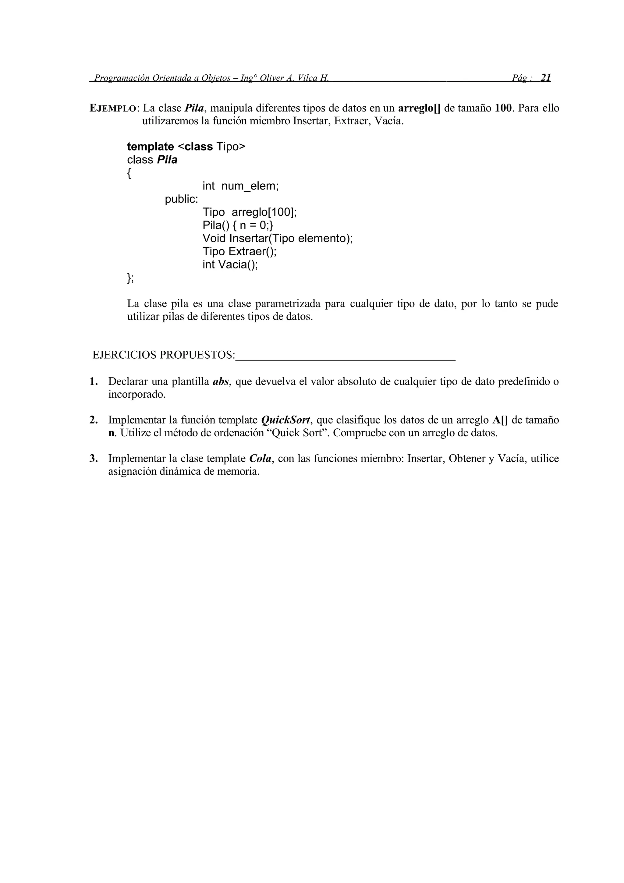 Programación Orientada a Objetos – Ing° Oliver A. Vilca H. Pág : 21
EJEMPLO: La clase Pila, manipula diferentes tipos de datos en un arreglo[] de tamaño 100. Para ello
utilizaremos la función miembro Insertar, Extraer, Vacía.
template <class Tipo>
class Pila
{
int num_elem;
public:
Tipo arreglo[100];
Pila() { n = 0;}
Void Insertar(Tipo elemento);
Tipo Extraer();
int Vacia();
};
La clase pila es una clase parametrizada para cualquier tipo de dato, por lo tanto se pude
utilizar pilas de diferentes tipos de datos.
EJERCICIOS PROPUESTOS:______________________________________
1. Declarar una plantilla abs, que devuelva el valor absoluto de cualquier tipo de dato predefinido o
incorporado.
2. Implementar la función template QuickSort, que clasifique los datos de un arreglo A[] de tamaño
n. Utilize el método de ordenación “Quick Sort”. Compruebe con un arreglo de datos.
3. Implementar la clase template Cola, con las funciones miembro: Insertar, Obtener y Vacía, utilice
asignación dinámica de memoria.
 
