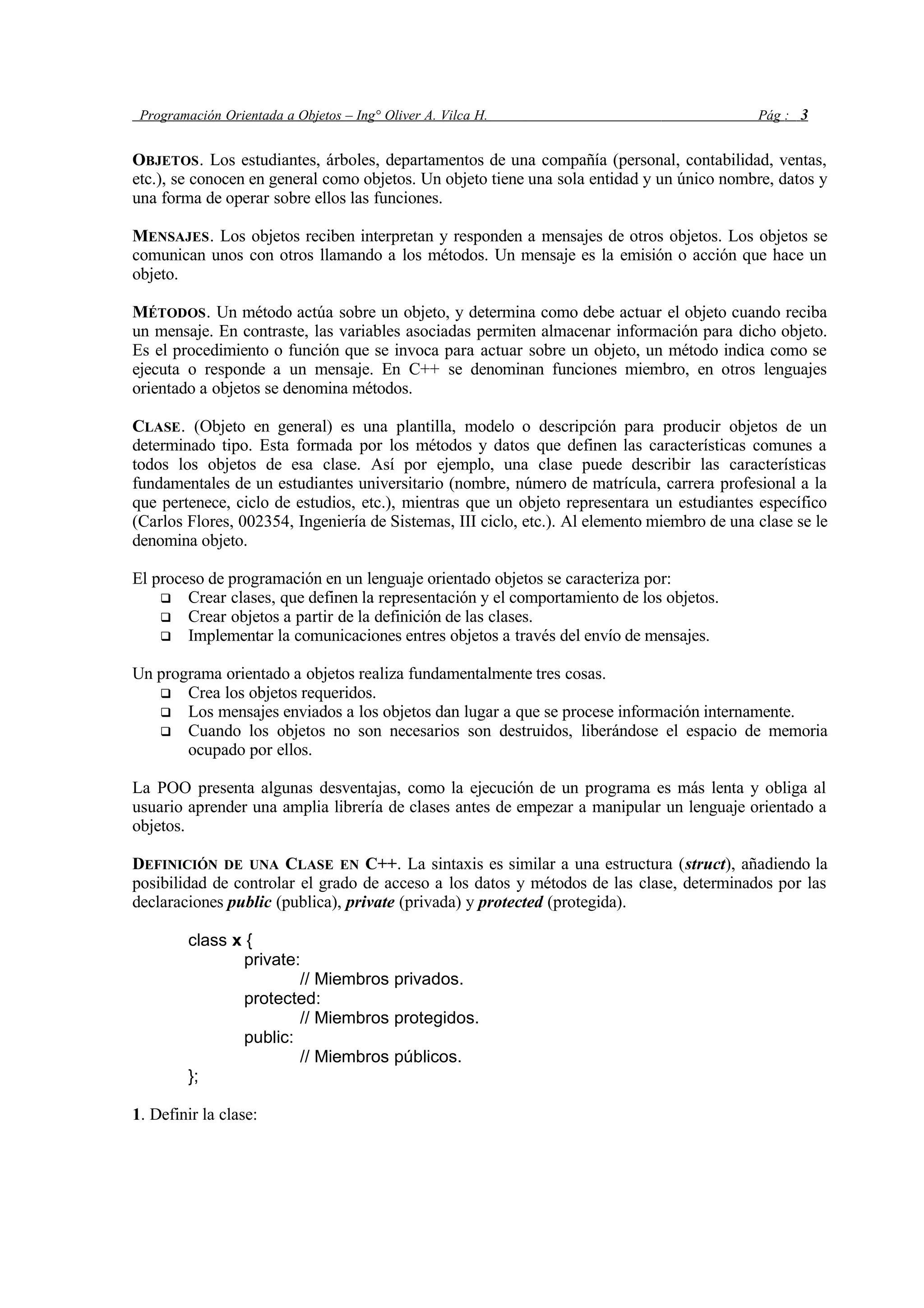 Programación Orientada a Objetos – Ing° Oliver A. Vilca H. Pág : 3
OBJETOS. Los estudiantes, árboles, departamentos de una compañía (personal, contabilidad, ventas,
etc.), se conocen en general como objetos. Un objeto tiene una sola entidad y un único nombre, datos y
una forma de operar sobre ellos las funciones.
MENSAJES. Los objetos reciben interpretan y responden a mensajes de otros objetos. Los objetos se
comunican unos con otros llamando a los métodos. Un mensaje es la emisión o acción que hace un
objeto.
MÉTODOS. Un método actúa sobre un objeto, y determina como debe actuar el objeto cuando reciba
un mensaje. En contraste, las variables asociadas permiten almacenar información para dicho objeto.
Es el procedimiento o función que se invoca para actuar sobre un objeto, un método indica como se
ejecuta o responde a un mensaje. En C++ se denominan funciones miembro, en otros lenguajes
orientado a objetos se denomina métodos.
CLASE. (Objeto en general) es una plantilla, modelo o descripción para producir objetos de un
determinado tipo. Esta formada por los métodos y datos que definen las características comunes a
todos los objetos de esa clase. Así por ejemplo, una clase puede describir las características
fundamentales de un estudiantes universitario (nombre, número de matrícula, carrera profesional a la
que pertenece, ciclo de estudios, etc.), mientras que un objeto representara un estudiantes específico
(Carlos Flores, 002354, Ingeniería de Sistemas, III ciclo, etc.). Al elemento miembro de una clase se le
denomina objeto.
El proceso de programación en un lenguaje orientado objetos se caracteriza por:
 Crear clases, que definen la representación y el comportamiento de los objetos.
 Crear objetos a partir de la definición de las clases.
 Implementar la comunicaciones entres objetos a través del envío de mensajes.
Un programa orientado a objetos realiza fundamentalmente tres cosas.
 Crea los objetos requeridos.
 Los mensajes enviados a los objetos dan lugar a que se procese información internamente.
 Cuando los objetos no son necesarios son destruidos, liberándose el espacio de memoria
ocupado por ellos.
La POO presenta algunas desventajas, como la ejecución de un programa es más lenta y obliga al
usuario aprender una amplia librería de clases antes de empezar a manipular un lenguaje orientado a
objetos.
DEFINICIÓN DE UNA CLASE EN C++. La sintaxis es similar a una estructura (struct), añadiendo la
posibilidad de controlar el grado de acceso a los datos y métodos de las clase, determinados por las
declaraciones public (publica), private (privada) y protected (protegida).
class x {
private:
// Miembros privados.
protected:
// Miembros protegidos.
public:
// Miembros públicos.
};
1. Definir la clase:
 