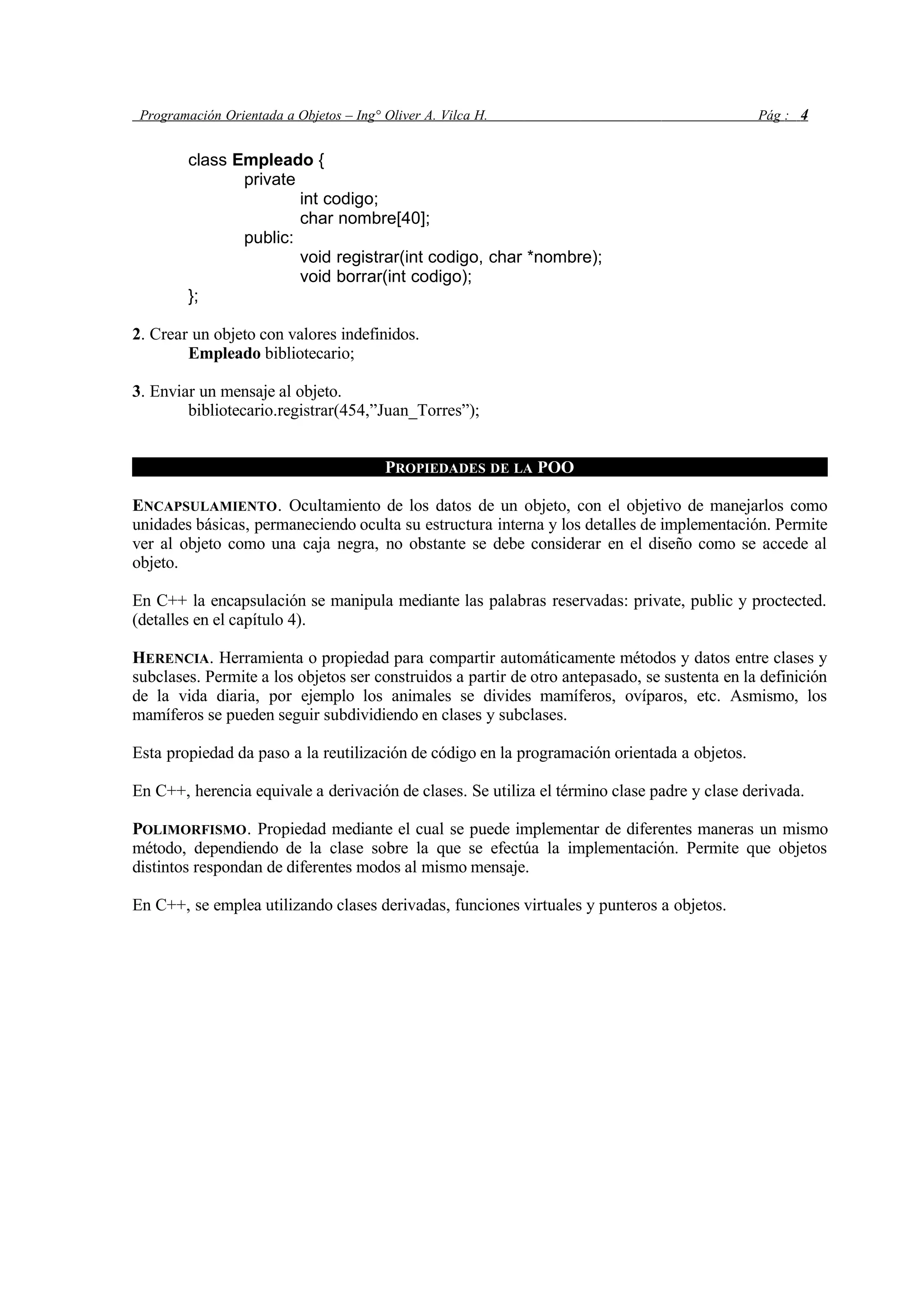 Programación Orientada a Objetos – Ing° Oliver A. Vilca H. Pág : 4
class Empleado {
private
int codigo;
char nombre[40];
public:
void registrar(int codigo, char *nombre);
void borrar(int codigo);
};
2. Crear un objeto con valores indefinidos.
Empleado bibliotecario;
3. Enviar un mensaje al objeto.
bibliotecario.registrar(454,”Juan_Torres”);
PROPIEDADES DE LA POO
ENCAPSULAMIENTO. Ocultamiento de los datos de un objeto, con el objetivo de manejarlos como
unidades básicas, permaneciendo oculta su estructura interna y los detalles de implementación. Permite
ver al objeto como una caja negra, no obstante se debe considerar en el diseño como se accede al
objeto.
En C++ la encapsulación se manipula mediante las palabras reservadas: private, public y proctected.
(detalles en el capítulo 4).
HERENCIA. Herramienta o propiedad para compartir automáticamente métodos y datos entre clases y
subclases. Permite a los objetos ser construidos a partir de otro antepasado, se sustenta en la definición
de la vida diaria, por ejemplo los animales se divides mamíferos, ovíparos, etc. Asmismo, los
mamíferos se pueden seguir subdividiendo en clases y subclases.
Esta propiedad da paso a la reutilización de código en la programación orientada a objetos.
En C++, herencia equivale a derivación de clases. Se utiliza el término clase padre y clase derivada.
POLIMORFISMO. Propiedad mediante el cual se puede implementar de diferentes maneras un mismo
método, dependiendo de la clase sobre la que se efectúa la implementación. Permite que objetos
distintos respondan de diferentes modos al mismo mensaje.
En C++, se emplea utilizando clases derivadas, funciones virtuales y punteros a objetos.
 