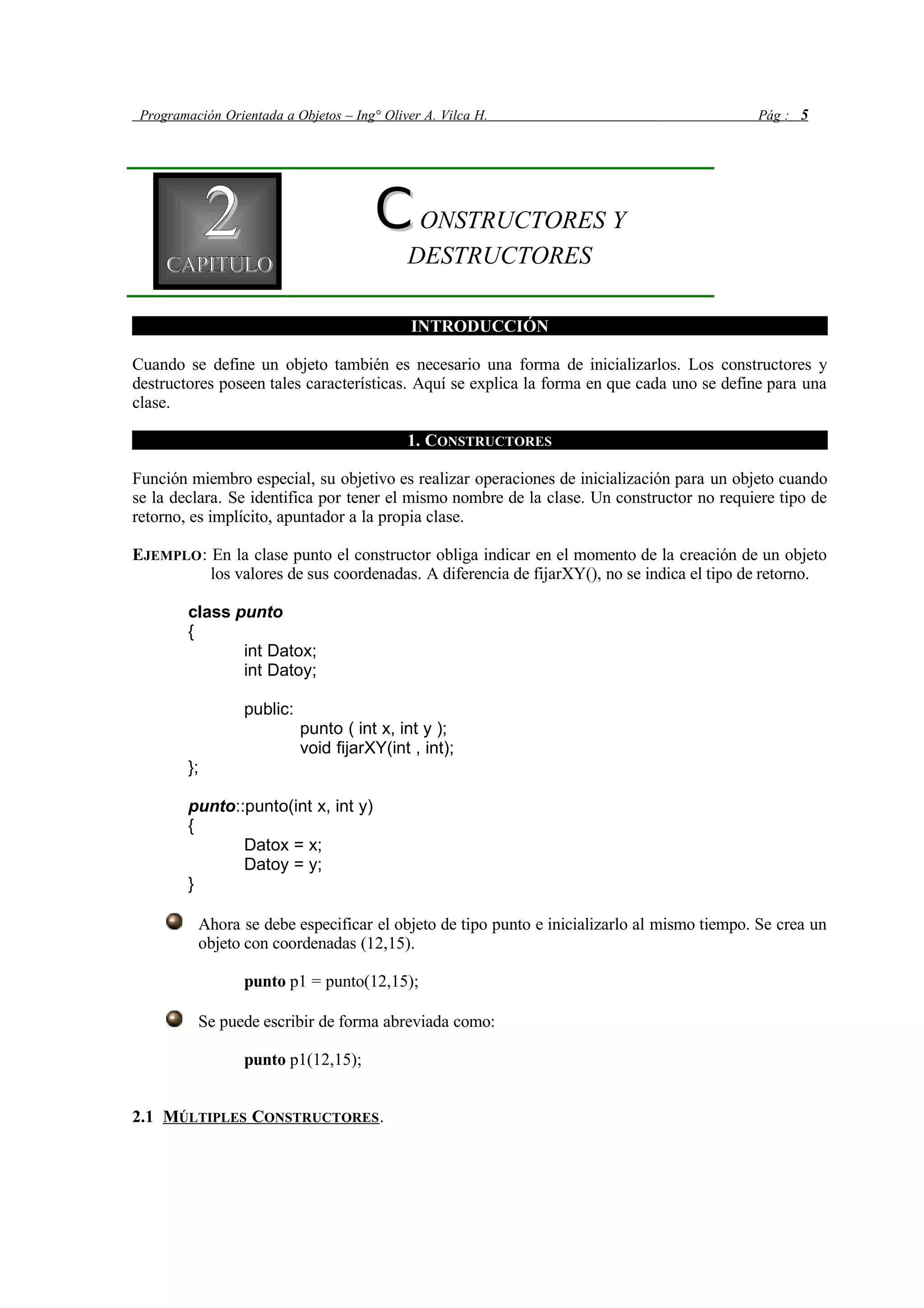 Programación Orientada a Objetos – Ing° Oliver A. Vilca H. Pág : 5
22CAPITULOCAPITULO
CCONSTRUCTORES Y
DESTRUCTORES
INTRODUCCIÓN
Cuando se define un objeto también es necesario una forma de inicializarlos. Los constructores y
destructores poseen tales características. Aquí se explica la forma en que cada uno se define para una
clase.
1. CONSTRUCTORES
Función miembro especial, su objetivo es realizar operaciones de inicialización para un objeto cuando
se la declara. Se identifica por tener el mismo nombre de la clase. Un constructor no requiere tipo de
retorno, es implícito, apuntador a la propia clase.
EJEMPLO: En la clase punto el constructor obliga indicar en el momento de la creación de un objeto
los valores de sus coordenadas. A diferencia de fijarXY(), no se indica el tipo de retorno.
class punto
{
int Datox;
int Datoy;
public:
punto ( int x, int y );
void fijarXY(int , int);
};
punto::punto(int x, int y)
{
Datox = x;
Datoy = y;
}
Ahora se debe especificar el objeto de tipo punto e inicializarlo al mismo tiempo. Se crea un
objeto con coordenadas (12,15).
punto p1 = punto(12,15);
Se puede escribir de forma abreviada como:
punto p1(12,15);
2.1 MÚLTIPLES CONSTRUCTORES.
 